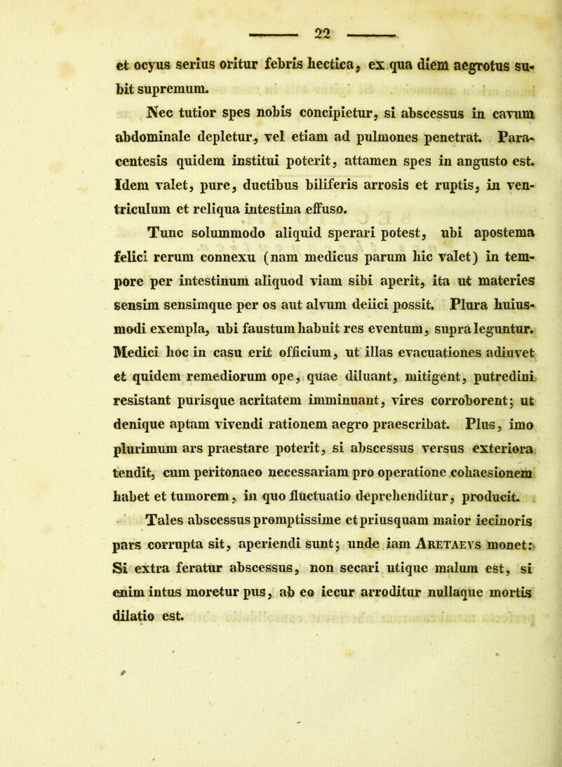et ocyus serius oritur febris hectica, ex qua diem aegrotus su- bit supremum. Nec tutior spes nobis concipietur, si abscessus in cavum abdominale depletur, vel etiam ad pulmones penetrat. Para* centesis quidem institui poterit, attamen spes in angusto est. Idem valet, pure, ductibus biliferis arrosis et ruptis, in ven- triculum et reliqua intestina effuso. Tunc solummodo aliquid sperari potest, ubi apostema felici rerum connexu (nam medicus parum hic valet) in tem- pore per intestinum aliquod viam sibi aperit, ita ut materies sensim sensimque per os aut alvum deiici possit. Plura huius- modi exempla, ubi faustum habuit res eventum, supra leguntur. Medici hoc in casu erit officium, ut illas evacuationes adiuvet et quidem remediorum ope, quae diluant, mitigent, putredini resistant purisque acritatem imminuant, vires corroborent; ut denique aptam vivendi rationem aegro praescribat. Plus , imo plurimum ars praestare poterit, si abscessus versus exteriora tendit, cum peritonaeo necessariam pro operatione cohaesionem habet et tumorem, in quoiluctuatio deprehenditur, producit. Tales abscessus promptissime et priusquam maior iecinoris pars corrupta sit, aperiendi sunt; unde iam Aretaevs monet: Si extra feratur abscessus, non secari utique malum est, si enim intus moretur pus, ab eo iecur arroditur nullaque mortis dilatio est. 4 +, &