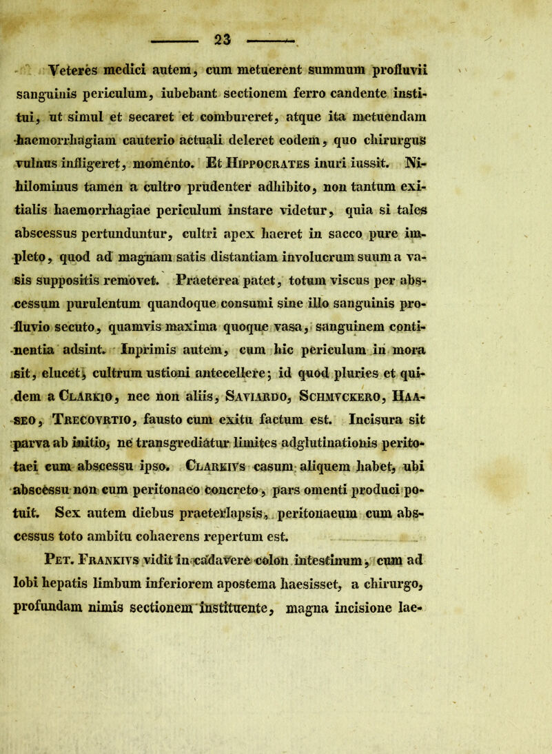 Veteres medici autem, cum metuerent summum profluvii sanguinis periculum, iubebant sectionem ferro candente insti- tui, ut simul et secaret et combureret, atque ita metuendam haemorrhagiam cauterio actuali deleret eodem , quo chirurgus vulnus infligeret, momento* Et Hippocrates inuri i ussit. Ni- hilominus tamen a cultro prudenter adhibito, non tantum exi- tialis haemorrhagiae periculum instare videtur* quia si tales abscessus pertunduntur, cultri apex haeret in sacco pure im- pleto , quod ad magnam satis distantiam involucrum suum a va- sis suppositis removet. Praeterea patet, totum viscus per abs- cessum purulentum quandoque consumi sine illo sanguinis pro- fluvio secuto, quamvis maxima quoque vasa, sanguinem conti- nentia adsint* Inprimis autem, cum hic periculum in inora isit, elucet, cultrum ustioni antecellere; id quod pluries et qui- dem a Clarkio, nec non aliis, Saviardo, Schmvckerq, Haa- seo, Trecovrtio, fausto cum exitu factum est. Incisura sit parva ab initio, ne transgrediatur limites adgiutinationis perito* taei cum abscessu ipso. Clarkivs casum aliquem habet, ubi abscessu non cum peritonaeo concreto, pars omenti produci po- tuit* Sex autem diebus praeterlapsis, peritonaeum cum abs- cessus toto ambitu cohaerens repertum est. Pet* Frankivs vidit in cadavere colon intestinum, cum ad lobi hepatis limbum inferiorem apostema haesisset, a chirurgo, profundam nimis sectionem instituente, magna incisione lae-