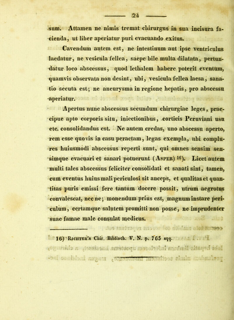 sum. Attamen ne nimis tremat chirurgus in sua incisura fa- cienda , ut liber aperiatur puri evacuando exitus. Cavendum autem est, ne intestinum aut ipse ventriculus laedatur, ne vesicula fellea, saepe bile multa dilatata, pertun- datur loco abscessus, quod lethalem habere poterit eventum, quamvis observata non desint, ubi, vesicula fellea laesa, sana- tio secuta est; ne aneurysma in regione hepatis, pro abscessu aperiatur. Apertus nunc abscessus secundum chirurgiae leges, prae- cipue apto corporis situ, iniectionibus, corticis Peruviani usu etc. consolidandus est. Ne autem credas, uno abscessu aperto, rem esse quovis in casu peractam, legas exempla, ubi complu- res huiusmodi abscessus reperti sunt, qui omnes sensim sen- sirnque evacuari et sanari potuerunt (Asper) 16). Licet autem multi tales abscessus feliciter consolidati et sanati sint, tamen, cum eventus huius mali periculosi sit anceps, et qualitas et quan- titas puris emissi fere tantum docere possit, utrum aegrotus convalescat, necne; monendum prius est, magnum instare peri- culum, certam que salutem promitti non posse, ne imprudenter suae famae male consulat medicus. ; ”> *;>'-• > 16) Richter^s CMr. BibUoth. V. N. p. 765 sqq. V