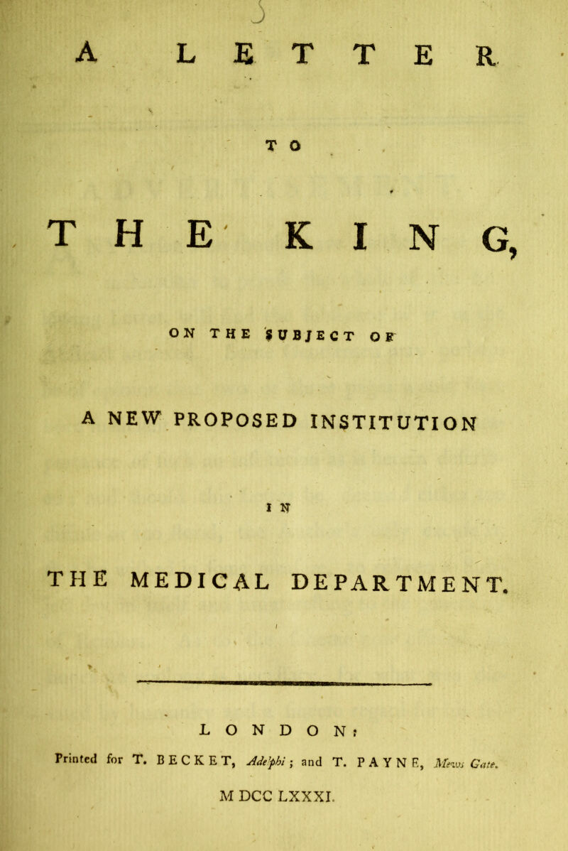 THE KING ON THE SUBJECT OB A NEW PROPOSED INSTITUTION 1 N THE MEDICAL DEPARTMENT. LONDONr Printed for T. BECKET, Adt’phi; and T. PAYNE, 1Warn Gate. M DCC LXXXI.