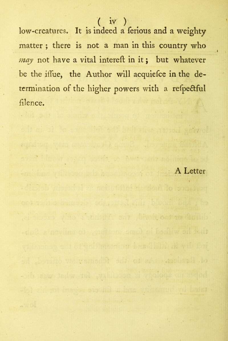 .( iv ) low-creatures. It is indeed a ferious and a weighty matter ; there is not a man in this country who may not have a vital intereft in it; but whatever be the iffue, the Author will acquiefce in the de- termination of the higher powers with a refpe&ful iilence. A Letter