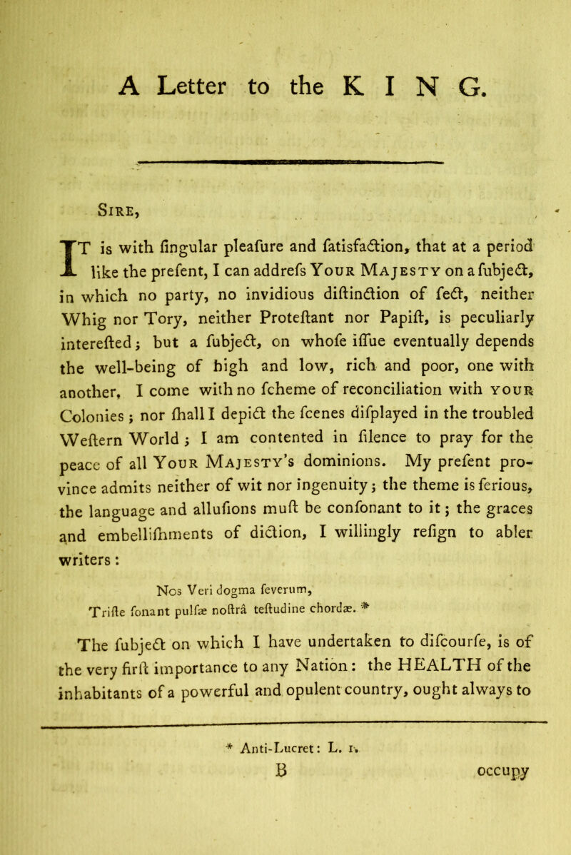 Sire, * *. • IT is with Angular pleafure and fatisfadtion, that at a period like the prefent, I can addrefs Your Majesty on afubjedt, in which no party, no invidious diftindtion of fedt, neither Whig nor Tory, neither Proteftant nor Papift, is peculiarly interefted; but a fubjedt, on whofe iffue eventually depends the well-being of high and low, rich and poor, one with another, I come with no fcherne of reconciliation with your Colonies; nor fhalll depidt the fcenes difplayed in the troubled Weflern World ; I am contented in filence to pray for the peace of all Your Majesty’s dominions. My prefent pro- vince admits neither of wit nor ingenuity 5 the theme isferious, the language and allufions muft be confonant to it; the graces and embellifhments of diction, I willingly refign to abler writers: Nos Veri dogma feverum, Trifle fonant pulfse noftra tefludine chordae. * The fubjedt on which I have undertaken to difcourfe, is of the very firft importance to any Nation: the HEALTH of the inhabitants of a powerful and opulent country, ought always to * Anti-Lucret: L. i» B occupy