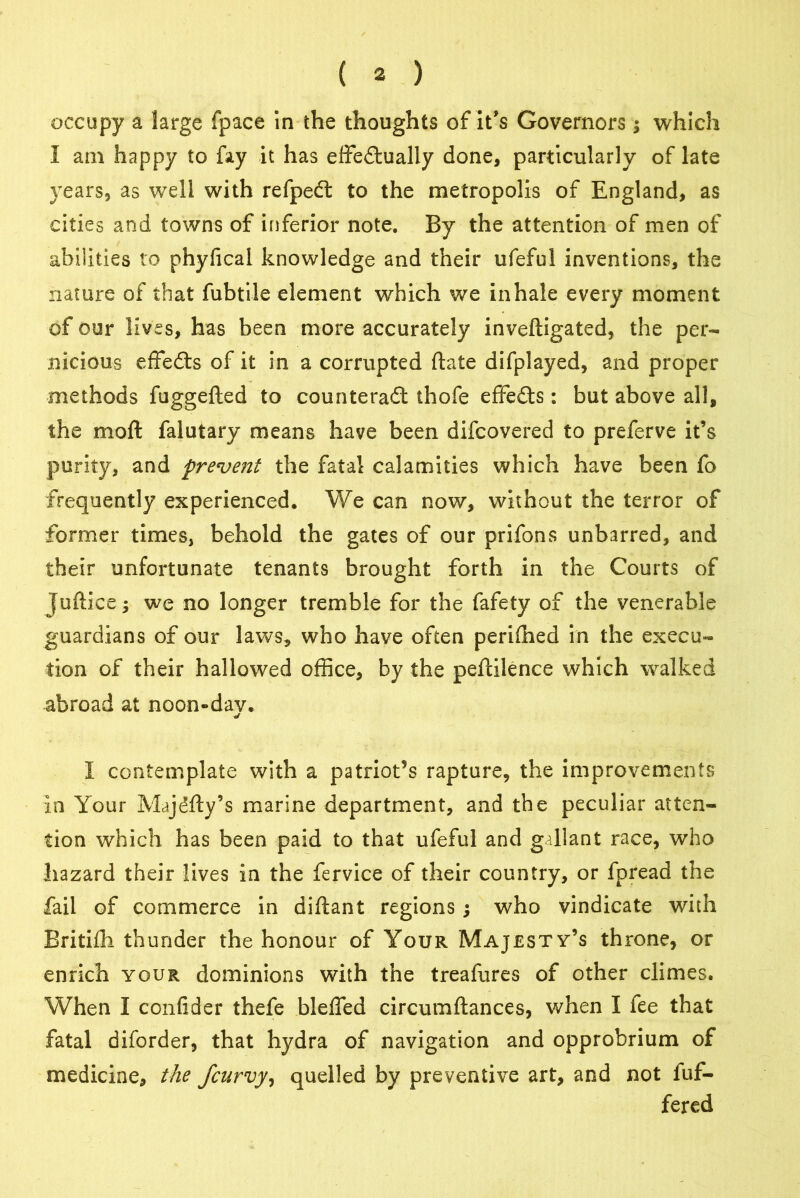 occupy a large fpace in the thoughts of it’s Governors which I am happy to fay it has effectually done, particularly of late years, as well with refpedt to the metropolis of England, as cities and towns of inferior note. By the attention of men of abilities to phyfical knowledge and their ufeful inventions, the nature of that fubtile element which we inhale every moment of our lives, has been more accurately inveftigated, the per- nicious effedls of it in a corrupted ftate difplayed, and proper methods fuggefted to counteract thofe effects: but above all, the mo ft falutary means have been difcovered to preferve it’s purity, and prevent the fatal calamities which have been fo frequently experienced. We can now, without the terror of former times, behold the gates of our prifons unbarred, and their unfortunate tenants brought forth in the Courts of Juftice; we no longer tremble for the fafety of the venerable guardians of our laws, who have often perifhed in the execu- tion of their hallowed office, by the peftilence which walked abroad at noon-dav. I contemplate with a patriot’s rapture, the improvements in Your Majdfty’s marine department, and the peculiar atten- tion which has been paid to that ufeful and gallant race, who hazard their lives in the fervice of their country, or fpread the fail of commerce in diftant regions; who vindicate with Britifh thunder the honour of Your Majesty’s throne, or enrich your dominions with the treafures of other climes. When I confider thefe bleffed circumftances, when I fee that fatal diforder, that hydra of navigation and opprobrium of medicine, the jcurvy, quelled by preventive art, and not fuf- fered