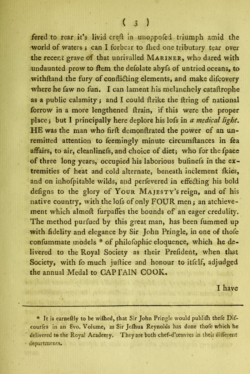 fered to rear it’s livid creft in unoppofed triumph amid the world of waters ; can I forbear to fhed one tributary tear over the recent grave of that unrivalled Mariner, who dared with undaunted prow to Hem the defolate abyfs of untried oceans, to withftand the fury of confli&ing elements, and make difcovery where he faw no fun. I can lament his melancholy cataftrophe as a public calamity; and I could ftrike the firing of national forrow in a more lengthened flrain, if this were the proper place; but I principally here deplore his lofs in a medical light. HE was the man who firfl demonftrated the power of an un- remitted attention to feemingly minute circumflances in fea affairs, to air, cleanlinefs, and choice of diet; who for thefpace of three long years, occupied his laborious bufinefs in the ex- tremities of heat and cold alternate, beneath inclement fkies, and on inhofpitable wilds, and perfevered in effecting his bold defigns to the glory of Your Majesty’s reign, and of his native country, with the lofs of only FOUR men; an achieve- ment which almofl furpaffes the bounds of an eager credulity. The method purfued by this great man, has been fummed up with fidelity and elegance by Sir John Pringle, in one of thofe confummate models * of philofophic eloquence, which he de- livered to the Royal Society as their Prefident, when that Society, with fo much juftice and honour to itfelf, adjudged the annual Medal to CAPTAIN COOK. I have * It is earneftly to be wifhed, that Sir John Pringle would publifh thefe Dif- courfes in an 8vo. Volume, as Sir Jcfhua Reynolds has done thofe which he delivered t© the Royal Academy. They are both chef-d’ceuvres in thejr different departments.