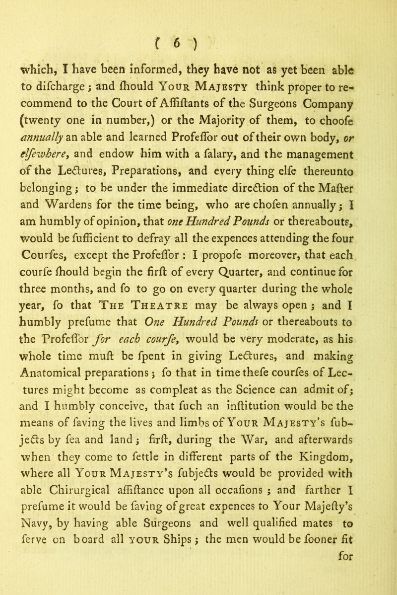 which, I have been informed, they have not as yet been able to difcharge ; and fhould Your Majesty think proper to re- commend to the Court of Affiftants of the Surgeons Company (twenty one in number,) or the Majority of them, to choofe annually an able and learned Profeflfor ou t of their own body, or elfewhere, and endow him with a falary, and the management of the Lectures, Preparations, and every thing elfe thereunto belonging; to be under the immediate diredtion of the Mafter and Wardens for the time being, who are chofen annually; I am humbly of opinion, that one Hundred Pounds or thereabouts, would be fufficient to defray all the expences attending the four Courfes, except the Profeffor : I propofe moreover, that each courfe fhould begin the firfl of every Quarter, and continue for three months, and fo to go on every quarter during the whole year, fo that The Theatre may be always open ; and I humbly prefume that One Hundred Pounds or thereabouts to the Profeffor for each courfe, would be very moderate, as his whole time mud be fpent in giving Lectures, and making Anatomical preparations ; fo that in time thefe courfes of Lec- tures might become as compleat as the Science can admit of; and I humbly conceive, that fuch an inftitution would be the means of faving the lives and limbs of Your Majesty’s fub- jedis by fea and land ; firfl, during the War, and afterwards when they come to fettle in different parts of the Kingdom, where all Your Majesty’s fubjedts would be provided with able Chirurgical afliftance upon all occafions ; and farther I prefume it would be faving of great expences to Your Majefty’s Navy, by having able Surgeons and well qualified mates to ferve on board all your Ships; the men would be fooner fit for