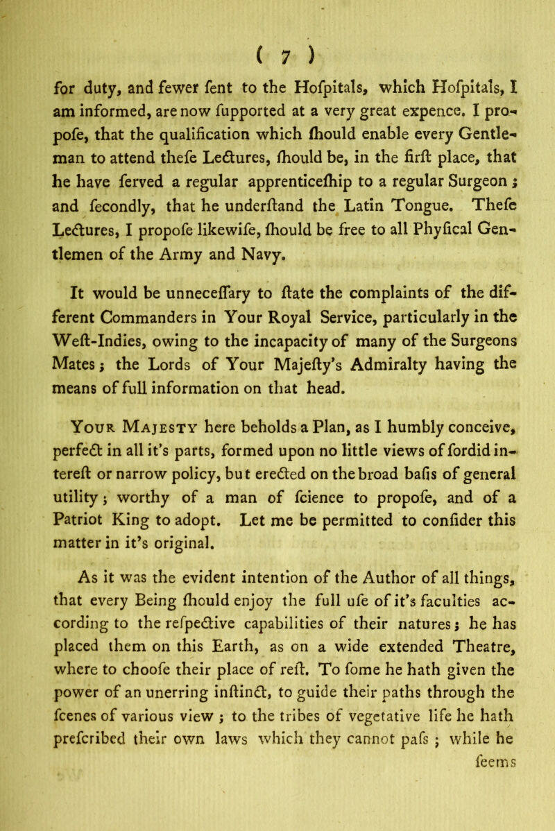 for duty, and fewer fent to the Hofpitals, which Hofpitals, I am informed, are now fupported at a very great expence. I pro-* pofe, that the qualification which fhould enable every Gentle- man to attend thefe Ledtures, fhould be, in the firft place, that he have ferved a regular apprenticefhip to a regular Surgeon ; and fecondly, that he underftand the Latin Tongue. Thefe Ledtures, I propofe likewife, fhould be free to all Phyfical Gen- tlemen of the Army and Navy. It would be unneceffary to ftate the complaints of the dif- ferent Commanders in Your Royal Service, particularly in the Weft-Indies, owing to the incapacity of many of the Surgeons Mates; the Lords of Your Majefty’s Admiralty having the means of full information on that head. Your Majesty here beholds a Plan, as I humbly conceive, perfedt in all it’s parts, formed upon no little views of fordid in- tereft or narrow policy, but eredted on the broad bafis of general utility; worthy of a man of fcienee to propofe, and of a Patriot King to adopt. Let me be permitted to confider this matter in it’s original. As it was the evident intention of the Author of all things, that every Being fhould enjoy the full ufe of it’s faculties ac- cording to the refpedtive capabilities of their natures; he has placed them on this Earth, as on a wide extended Theatre, where to choofe their place of reft. To fome he hath given the power of an unerring inftindt, to guide their paths through the fcenes of various view ; to the tribes of vegetative life he hath prefcribed their own laws which they cannot pafs ; while he fee ms