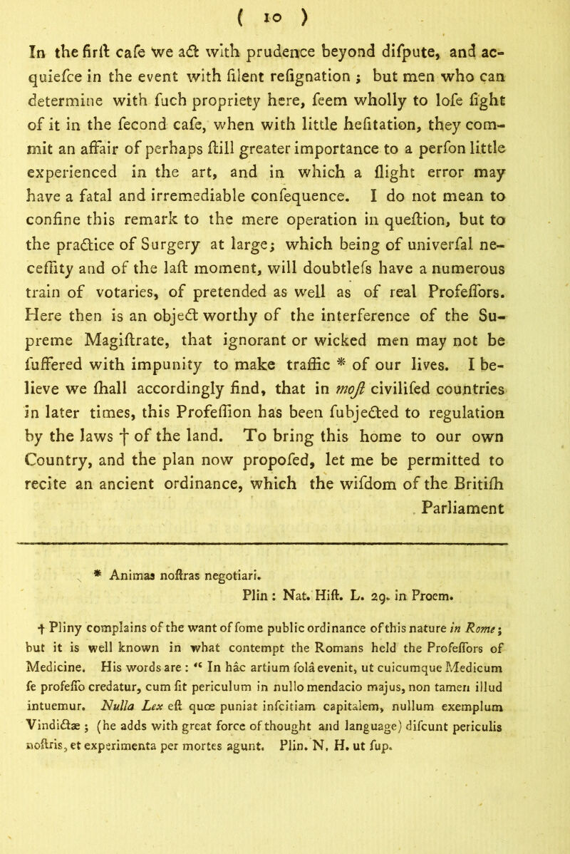 ( 1° ) In the firft cafe Vve adl with prudence beyond difpute, and ac- quiefce in the event with filent refignation ; but men who can determine with fuch propriety here, feem wholly to lofe fight of it in the fecond cafe, when with little hefitation, they com- mit an affair of perhaps fliil greater importance to a perfon little- experienced in the art, and in which a flight error may have a fatal and irremediable confequence. I do not mean to confine this remark to the mere operation in queflion, but to the practice of Surgery at large; which being of univerfal ne- cefiity and of the lafi: moment, will doubtlefs have a numerous train of votaries, of pretended as well as of real Profelfors. Here then is an objedt worthy of the interference of the Su- preme Magiftrate, that ignorant or wicked men may not be fuffered with impunity to make traffic * of our lives. I be- lieve we fhall accordingly find, that in mojl civilifed countries in later times, this Profeffion has been fubjedted to regulation by the laws j~ of the land. To bring this home to our own Country, and the plan now propofed, let me be permitted to recite an ancient ordinance, which the wifdom of the Britiffi Parliament N * Animas noftras negotiari. Plin : Nat. Hift. L. 29* in Proem. •\ Pliny complains of the wantoffome public ordinance of this nature in Rome; but it is well known in what contempt the Romans held the ProfefTors of Medicine. His words are : 46 In hac artium folaevenit, ut cuicumque P^edicum fe profefto credatur, cum ft periculum in nullo mendacio majus, non tamen illud intuemur. Nulla Lex eft quce puniat infcitiam capitalem, nullum exemplum Vindidbe 5 (he adds with great force of thought and language) difcunt periculis noftris, et experiments per mortes agunt. Plin. N, H. ut flip.