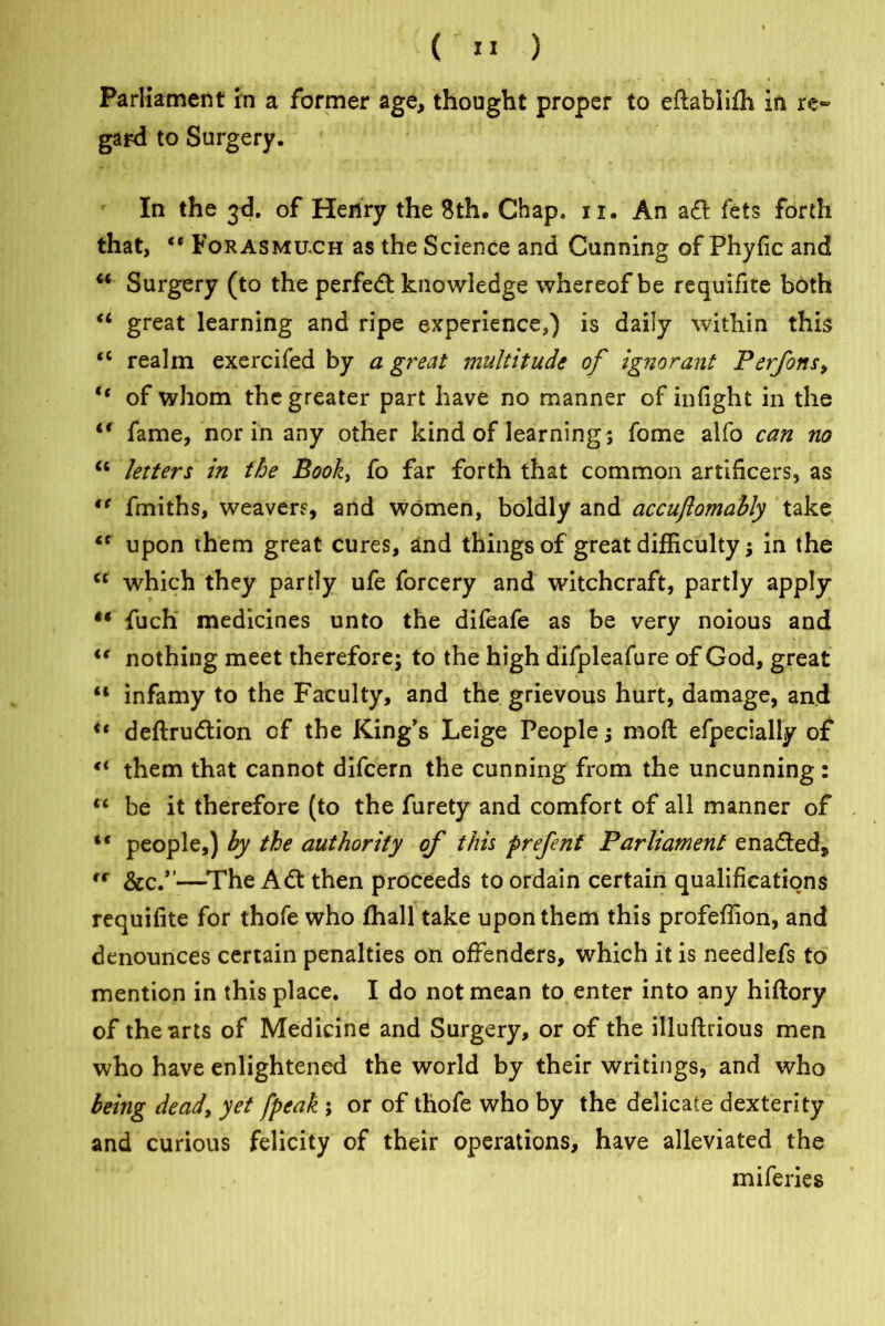 Parliament in a former age, thought proper to eftabiifh in re- gard to Surgery. In the 3d. of Henry the 8th. Chap. 11. An aft fets forth that, “ Forasmuch as the Science and Cunning of Phyfic and w Surgery (to the perfeft knowledge whereof be requlfite both 44 great learning and ripe experience,) is daily within this 44 realm exercifed by a great multitude of ignorant Perfons, 44 of whom the greater part have no manner of infight in the 44 fame, nor in any other kind of learnings fome alfo can no 44 letters in the Book, fo far forth that common artificers, as “ fmiths, weavers, and women, boldly and accuftomably take 44 upon them great cures, and things of great difficulty; in the 44 which they partly ufe forcery and witchcraft, partly apply •• fuch medicines unto the difeafe as be very noious and 44 nothing meet therefore; to the high difpleafure of God, great 44 infamy to the Faculty, and the grievous hurt, damage, and ic deftruftion of the King's Leige People; moft efpecially of 4< them that cannot difcern the cunning from the uncunning : 44 be it therefore (to the furety and comfort of all manner of 44 people,) by the authority of this prefent Parliament enafted* 44 See.”—The Aft then proceeds to ordain certain qualifications requifite for thofe who lhall take upon them this profeffion, and denounces certain penalties on offenders, which it is needlefs to mention in this place. I do not mean to enter into any hiftory of the arts of Medicine and Surgery, or of the illuftrious men who have enlightened the world by their writings, and who being deady yet [peak ; or of thofe who by the delicate dexterity and curious felicity of their operations, have alleviated the miferies