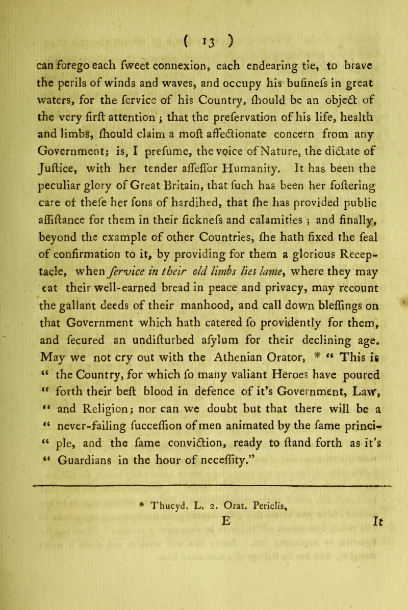 can forego each fweet connexion, each endearing tie, to brave the perils of winds and waves, and occupy his bufinefs in great waters, for the fervice of his Country, fhould be an object of the very firft attention ; that the prefervation of his life, health and limbs, fhould claim a moft affectionate concern from any Government; is, I prefume, the voice of Nature, the dictate of Juftice, with her tender afleflor Humanity. It has been the peculiar glory of Great Britain, that fuch has been her foftering care of thefe her fons of hardihed, that fhe has provided public affiftance for them in their ficknefs and calamities ; and finally, beyond the example of other Countries, fhe hath fixed the feal of confirmation to it, by providing for them a glorious Recep- tacle, when fervice in their old limbs lies lame, where they may eat their well-earned bread in peace and privacy, may recount the gallant deeds of their manhood, and call down bleffings on that Government which hath catered fo providently for them, and fecured an undifturbed afylum for their declining age. May we not cry out with the Athenian Orator, * “ This is “ the Country, for which fo many valiant Heroes have poured “ forth their beft blood in defence of it’s Government, Law, and Religion; nor can we doubt but that there will be a “ never-failing fucceffion of men animated by the fame princi- “ pie, and the fame convi&ion, ready to ftand forth as it's 4< Guardians in the hour of neceffity.” * Thucyd. L. 2. Orat. Pencil's, E It