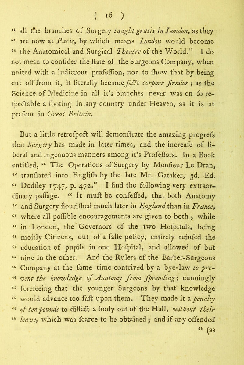 “ all the branches of Surgery taught gratis in London* as they 46 are now at Paris, by which means London would become 44 the Anatomical and Surgical Theatre of the \Yorld.” I do not mean to confider the ftate of the Surgeons Company, when united with a ludicrous profefiion, nor to (hew that by being cut off from it, it literally became fedlo corpore jirmior \ as the Science of Medicine in all it’s branches never was on fo re- fpedtable a footing in any country under Heaven, as it is at prefent in Great Britain. But a little retrofpedt will demonftrate the amazing progrefs that Surgery has made in later times, and the increafe of li- beral and ingenuous manners among it’s Profeffors. In a Book entitled, 44 The Operations of Surgery by Monfieur Le Dran, 44 tranflated into Englifh by the late Mr. Gataker, 3d. Ed. 44 Dodfley 1747, p. 472.” I find the following very extraor- dinary paffage. 44 It mu ft be confeffed, that both Anatomy 44 and Surgery flourished much later in England than in France, 44 where all poffible encouragements are given to both $ while 44 in London, the Governors of the two Hofpitals, being 44 moftly Citizens, out of a falfe policy, entirely refufed the 44 education of pupils in one Hofpital, and allowed of but 44 nine in the other. And the Rulers of the Barber-Surgeons 44 Company at the fame time contrived by a bye-law to pre- 44 vent the knowledge of Anatomy fr om fpreading\ cunningly 44 forefeeing that the younger Surgeons by that knowledge 44 would advance too faft upon them. They made it a penalty 46 of ten pounds to difle£t a body out of the Hall, without their 44 leave, which was fcarce to be obtained; and if any offended 44 (as