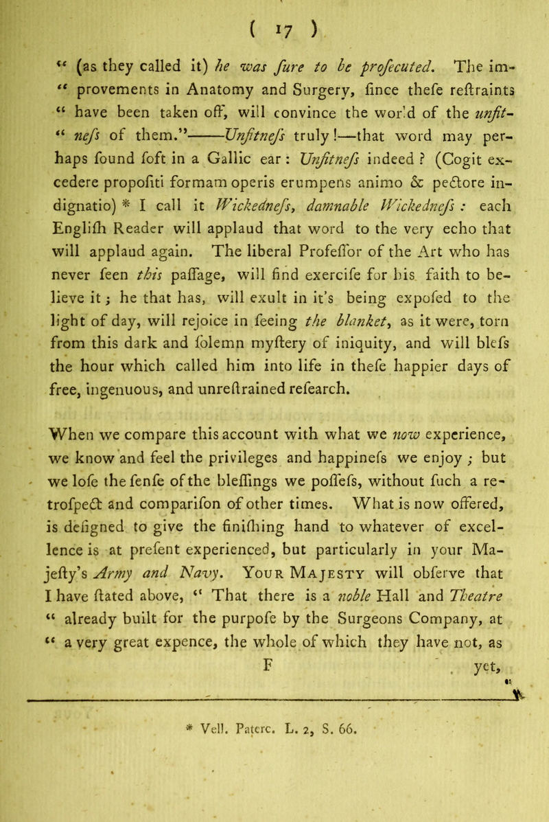 u (as they called it) he was fure to be profiecuted. The ini- “ provements in Anatomy and Surgery, fince thefe reftraints “ have been taken off, will convince the world of the unfit- *c nefis of them.” Unfitnefis truly!—that word may per- haps found foft in a Gallic ear : Unfitnefis indeed ? (Cogit ex- cedere propofiti formam operis erumpens animo & pebtore in.— dignatio) * * I call it Wickednefs, damnable Wickednefis : each Englifh Reader will applaud that word to the very echo that will applaud again. The liberal Profefior of the Art who has never feen this paflage, will find exercife for his faith to be- lieve it; he that has, will exult in it’s being expofed to the light of day, will rejoice in feeing the blanket, as it were, torn from this dark and folemn myftery of iniquity, and will blefs the hour which called him into life in thefe happier days of free, ingenuous, and unreftrained refearch. When we compare this account with what we now experience, we know and feel the privileges and happinefs we enjoy ; but * we lofe thefenfe of the bleflings we poffefs, without fuch a re- trofpebt and comparifon of other times. What is now offered, is deiigned to give the finifhing hand to whatever of excel- lence is at prefent experienced, but particularly in your Ma- jefty’s Army and Navy. Your Majesty will obferve that I have Rated above, 4< That there is a noble Hall and Theatre 44 already built for the purpofe by the Surgeons Company, at 44 a very great expence, the whole of which they have not, as F ' . yet, ■ ■ ; , * Veil. Paterc. L. 2, S. 66,