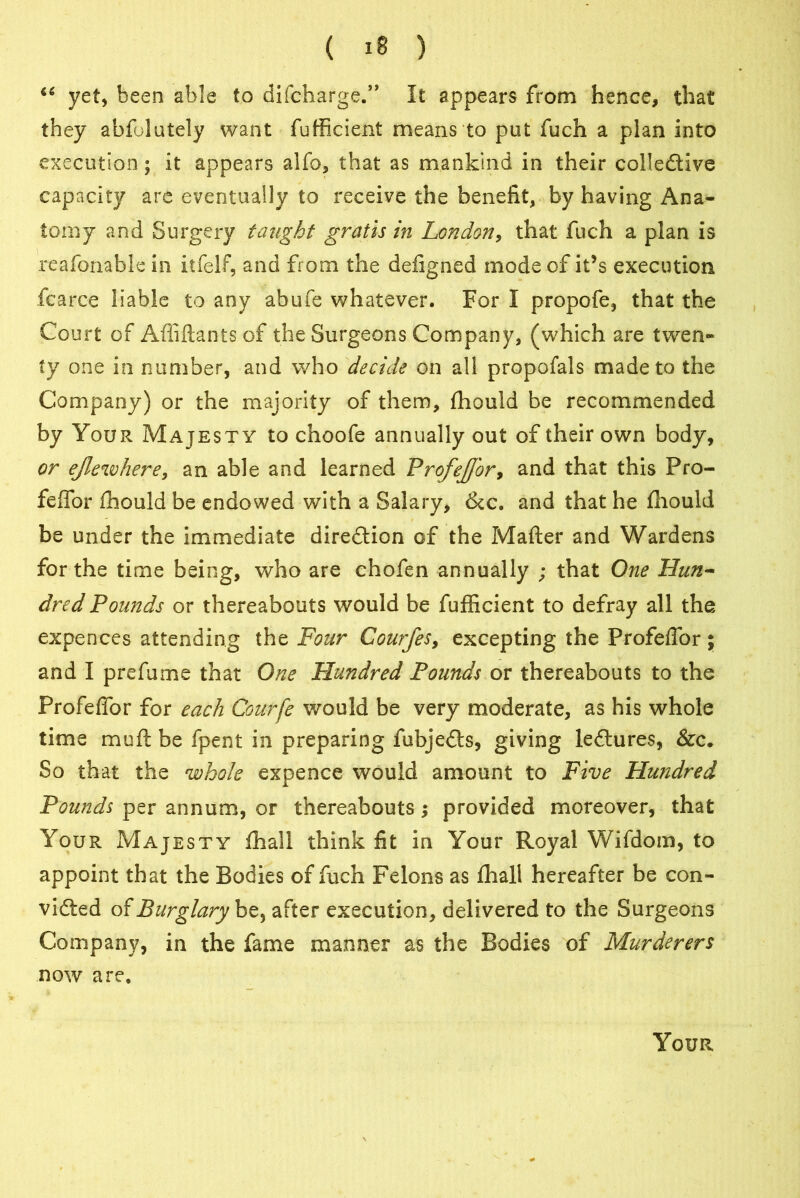 “ yet, been able to difcharge.” It appears from hence, that they abfolutely want fufficient means to put fuch a plan into execution; it appears alfo, that as mankind in their collective capacity are eventually to receive the benefit, by having Ana- tomy and Surgery taught gratis in London, that fuch a plan is reafonable in itfelf, and from the defigned mode of it’s execution fearce liable to any abufe whatever. For I propofe, that the Court of Attiftants of the Surgeons Company, (which are twen- ty one in number, and who decide on all propofals made to the Company) or the majority of them, fhould be recommended by Your Majesty to choofe annually out of their own body, or ejlewhere, an able and learned Profejj'or, and that this Fro- feffor fhould be endowed with a Salary, &c. and that he fhould be under the immediate direction of the Matter and Wardens for the time being, who are chofen annually ; that One Hun- dred Pounds or thereabouts would be fufficient to defray all the expences attending the Four Courfes, excepting the Profeffor ; and I prefume that One Hundred Pounds or thereabouts to the Profeffor for each Courfe would be very moderate, as his whole time mutt be fpent in preparing fubje&s, giving leCtures, &c. So that the whole expence would amount to Five Hundred Pounds per annum, or thereabouts provided moreover, that Your Majesty fhall think fit in Your Royal Wifdom, to appoint that the Bodies of fuch Felons as fhall hereafter be con- victed of Burglary be, after execution, delivered to the Surgeons Company, in the fame manner as the Bodies of Murderers now are. Your
