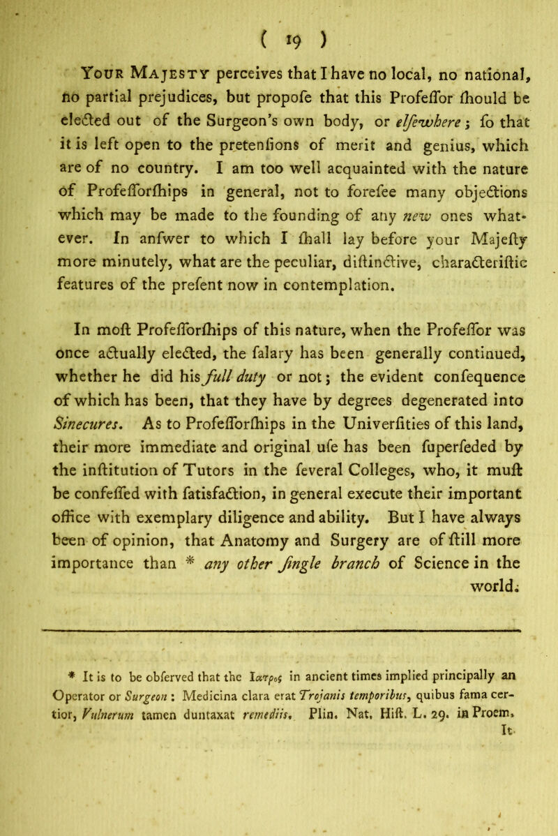 Your Majesty perceives that I have no local, no national, no partial prejudices, but propofe that this Profeffor fhould be eledled out of the Surgeon’s own body, or elfeivhere; fo that it is left open to the pretenfions of merit and genius, which are of no country. I am too well acquainted with the nature of Profefforfhips in general, not to forefee many objections which may be made to the founding of any new ones what- ever. In anfwer to which I fhall lay before your Majefty more minutely, what are the peculiar, diftindlive, charadteriftic features of the prefent now in contemplation. In moft Profefforfhips of this nature, when the Profeffor was once adtually eledted, the falary has been generally continued, whether he did his full duty or not; the evident confequence of which has been, that they have by degrees degenerated into Sinecures. As to Profefforfhips in the Univerfities of this land, their more immediate and original ufe has been fuperfeded by the inftitution of Tutors in the feveral Colleges, who, it muft be confeffed with fatisfadtion, in general execute their important office with exemplary diligence and ability. But I have always been of opinion, that Anatomy and Surgery are of ftill more importance than * any other Jingle branch of Science in the world; * It is to be cbferved that the Iarpos in ancient times implied principally an Operator or Surgeon : Medicina clara erat Trojan’ts temporibus, quibus fama cer- tior, Vulnerum tamen duntaxat rmedns, Plin, Nat, Hift. L, 29. in Proem, It. 4