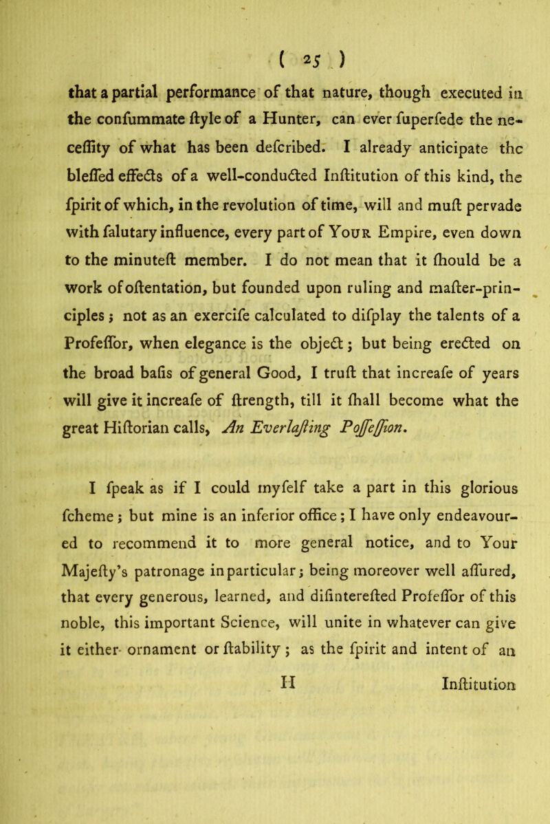 that a partial performance of that nature, though executed in the confummate ftyle of a Hunter, can ever fuperfede the ne~ ceffity of what has been defcribed. I already anticipate the blefled effeds of a well-conduded Inftitution of this kind, the fpiritof which, in the revolution of time, will and mufl pervade with falutary influence, every part of Your Empire, even down to the minuted member. I do not mean that it fhould be a work ofoftentation, but founded upon ruling and mafter-prin- ciples •, not as an exercife calculated to difplay the talents of a Profeffor, when elegance is the objed; but being ereded on the broad bafis of general Good, I trufl that increafe of years will give it increafe of ftrength, till it fhall become what the , . • • <. great Hiftorian calls, An Everlajiing Pojfeflion. I fpeak as if I could tnyfelf take a part in this glorious fcheme; but mine is an inferior office; I have only endeavour- ed to recommend it to more general notice, and to Your Majefty’s patronage in particular; being moreover well affured, that every generous, learned, and difinterefted Profeflor of this noble, this important Science, will unite in whatever can give it either- ornament or liability ; as the fpirit and intent of an II Inftitution