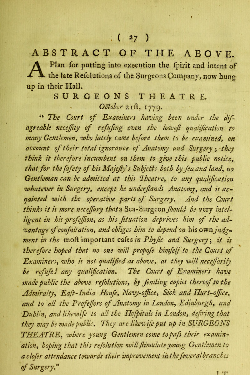 . ( 27 ) ABSTRACT OF THE ABOVE. A Plan for putting into execution the fpirit and intent of the late Refolutions of the Surgeons Company, now hung up in their Hall. SURGEONS THEATRE. October 21ft, 1779* 44 The Court of Examiners having been under the dtfi agreable necejjity of refufmg even the lowefi qualification to many Gentlemen, who lately came before them to be examined> on account of their total ignorance of Anatomy and Surgery -y they think it therefore incumbent on them to give this public notice, that for the fafety of his Majefiy s Subjects both by fea and land\ no Gentleman can be admitted at this Theatre, to any qualification whatever in Surgery, except he underfiands Anatomy, and is ac- qainted with the operative parts of Surgery. And the Court thinks it is more neceffary thata Sea*Surgeon fhould be very intel- ligent in his profejjion, as his fituation deprives him of the ad- vantage ofconfultation, and obliges him to depend on his own judg- ment in the moft important cafes in Phyfic and Surgery; it is therefore hoped that no one will propofe hunfelf to the Court of Examiners, who is not qualified as above, as they will necefiarily be refufel any qualification. The Court of Examiners have made public the above ref lut ions, by fending copies thereof to the Admiralty, Eaft-India Houfe, Navy-office, Sick and Hurt-office, and to all the Profeffors of Anatomy in London, Edinburgh, and Dublin, andlikewife to all the Hofpitals in London, defining that they may be made public. They are likewife put up in. SURGEONS THEATRE, where young Gentlemen come topafs their ex anim- ation , hoping that this reflation will flimulate young Gentlemen to aclofer attendance towards their improvement in the feveralbranches of Surgery T