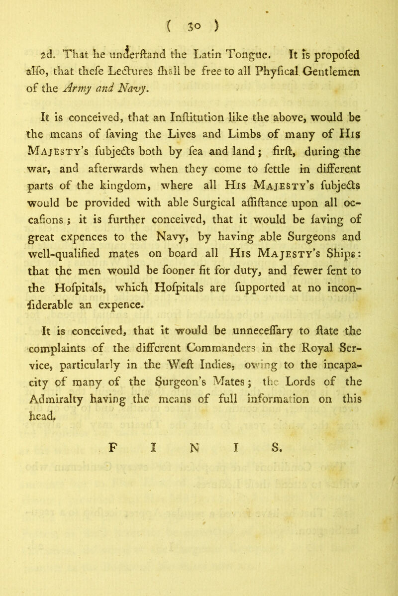 ( 3° ) 2d. That he unJerftand the Latin Tongue. It is propofed alfo, that thefe Leftures fhsli be free to all Phyfical Gentlemen of the Army and Navy* It is conceived, that an Inftitution like the above, would be the means of faving the Lives and Limbs of many of His Majesty’s fubjedts both by fea and land; firft, during the war, and afterwards when they come to fettle in different parts of the kingdom, where all His Majesty’s fubjedts would be provided with able Surgical afliftance upon all oc- casions ; it is further conceived, that it would be faving of great expences to the Navy, by having able Surgeons and well-qualified mates on board all His Majesty’s Ships: that the men would be fooner fit for duty, and fewer fent to the Hofpitals, which Hofpitals are fupported at no incon- siderable an expence. It is conceived, that it would be unneceffary to Hate the complaints of the different Commanders in the Royal Ser- vice, particularly in the Weft Indies, owing to the incapa- city of many of the Surgeon’s Mates ; the Lords of the Admiralty having the means of full information on this head. F I N I S.