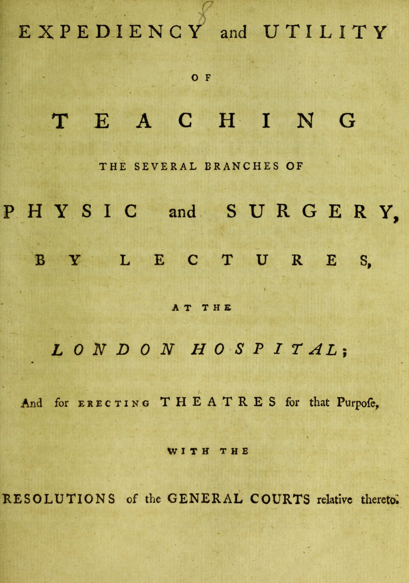 t EXPEDIENCY and UTILITY O F ► X T EAC HING '.ir v i THE SEVERAL BRANCHES OF PHYSIC and SURGERY, BY LECTURES, » ' . • ' f* AT THE LONDON HOSPITAL; And for erecting THEATRES for that Purpofo, WITH THE RESOLUTIONS of the GENERAL COURTS relative thereto;