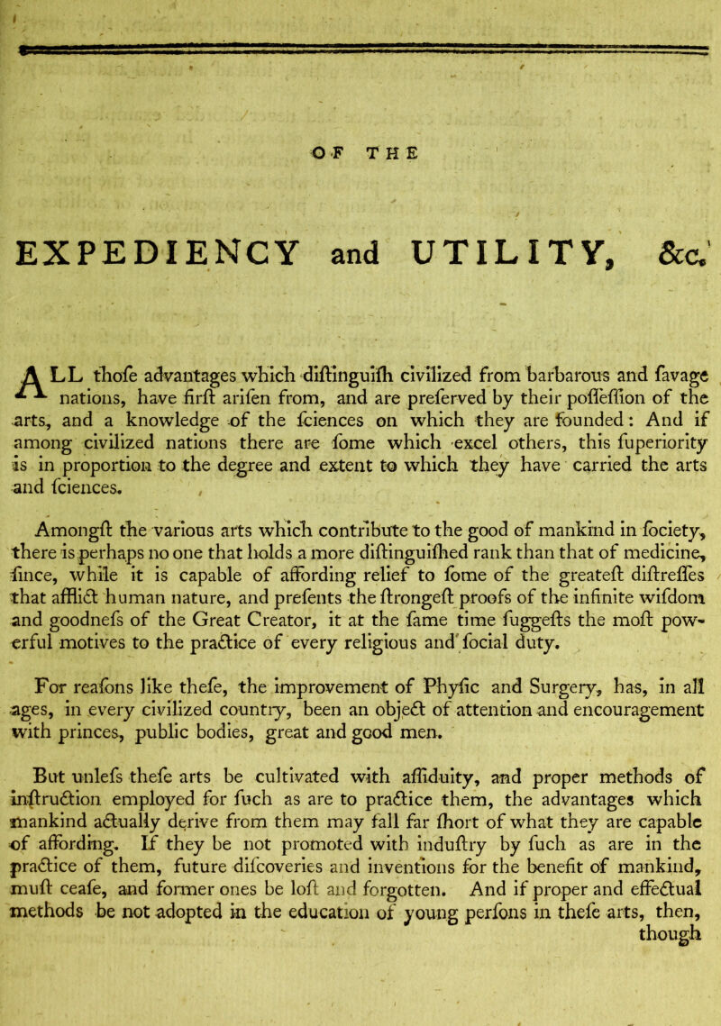 O F THE / • > EXPEDIENCY and UTILITY, &c,' A LL thofe advantages which diftinguifh civilized from barbarous and favage * ^ nations, have firft arifen from, and are preferved by their pofleffion of the arts, and a knowledge of the fciences on which they are founded: And if among civilized nations there are fome which excel others, this fuperiority is in proportion to the degree and extent to which they have carried the arts and fciences. Amongft the various arts which contribute to the good of mankind in fbciety, there is perhaps no one that holds a more diftinguifhed rank than that of medicine, lince, while it is capable of affording relief to lome of the greateft diftrefles that afflict human nature, and prefents the ftrongeft proofs of the infinite wifdom and goodnefs of the Great Creator, it at the fame time fuggefts the mail pow- erful motives to the practice of every religious and focial duty. For reafons like thefe, the improvement of Phyfic and Surgery, has, in all ages, in every civilized country, been an objeft of attention and encouragement with princes, public bodies, great and good men. But unlefs thefe arts be cultivated with affiduity, and proper methods of inftrudtion employed for fuch as are to practice them, the advantages which mankind actually derive from them may fall far fhort of what they are capable of affording. If they be not promoted with induftry by fuch as are in the practice of them, future difeoveries and inventions for the benefit of mankind, muff ceafe, and former ones be loll and forgotten. And if proper and effectual methods be not adopted in the education of young perfons in thefe arts, then, though