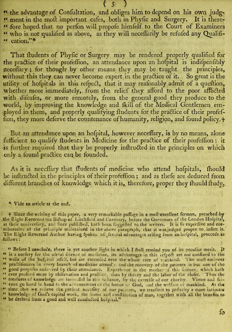 9i the advantage of Confultatlon, and obliges him to depend on his own judg- “ ment in the moft important cafes, both in Phyfic and Surgery. It is there- 44 fore hoped that no perfon will propofe himfelf to the Court of Examiners 44 who is not qualified as above, as they will neceflarily be refufed any Qualifi- 44 cation.”* V . .. . That ftudents of Phyfic or Surgery may be rendered properly qualified for the practice of their profeffion, an attendance upon an hofpital is indifpenfibly neceffary ; for th6ugh by other means they may be taught the principles, without this they can never become expert in the practice of it. So great is the utility of hofpitals in this refpect, that it may reafonably admit of a queftion, whether more immediately, from the relief they afford to the poor afflidled with difeafes, or more remotely, from the general good they produce to the world, by improving the knowledge and fkill of the Medical Gentlemen em- ployed in them, and properly qualifying ftudents for the praftice of their profef- fion, they more deferve the countenance of humanity, religion, and found policy, f But an attendance upon an hofpital, however neceffary, is by no means, alone fuflicient to qualify ftudents in Medicine for the practice of their profeffion: it •is further required that they be properly inftrudted in the principles on which only a found practice cai\ be foundecL As it is neceffary that ftudents of medicine who attend hofpitals, fhould be inftrufted in the principles of their profeflion ; and as thefe are deduced from different branches of knowledge which it is, therefore, proper they fhould ftudy^: *- Vide an article at the end., - - t Since the writing of this paper, a very remarkable paflage in a mofr excellent fermon, preachedLy the R.ight Reverend the Bifhop of Litchfield and Coventry, before the Governors of the London Hofpital, at their anniverfary, and fince publifhed, hath been luggefted to the writers. It is fo exprellive and cor- roborative of the principle maintained in the above paragraph, that it wasjndged proper to infert it. The Right Reverend Author haring fpoken et Several advantages arifing from an hofpital, proceeds as follows: . 44 Before I conclude, there is yet another light in which I ft all remind you of its peculiar merit. It “ is a nurfery for the ufe*ul fcience of medicine, its advantages in this refpeft are not confined to the “ walls of the hof^it. 1 itfelf, but are extended over the whole race of mankind; The moll eminent u practitioners in every branch of medicine attend'; and ihe recovery of the patients is but one of the “ good purposes anfv ‘.red by tfieir attendance. Experience is the mother of this fcience, which hath “ ever profited mere by obiervation and pra&ice, than by theory and the labor of the clofet. Thus the u treafuresof knowledge arc incre .fed in this inftance, by the exercife of our charity Virtue and fei- “ ence go hand in hand to the a< vancement of the honor or God, and the welfare of mankind. At the i( time that we relieve the prefect necelfity of our patients, we traufmit to pofiertty a more intimate 44 knowledge of God’s capital work, the frame and confHuuion of man, together with all the benefits.to 44 be deriveu from a good and well conducted hofpital,” fo