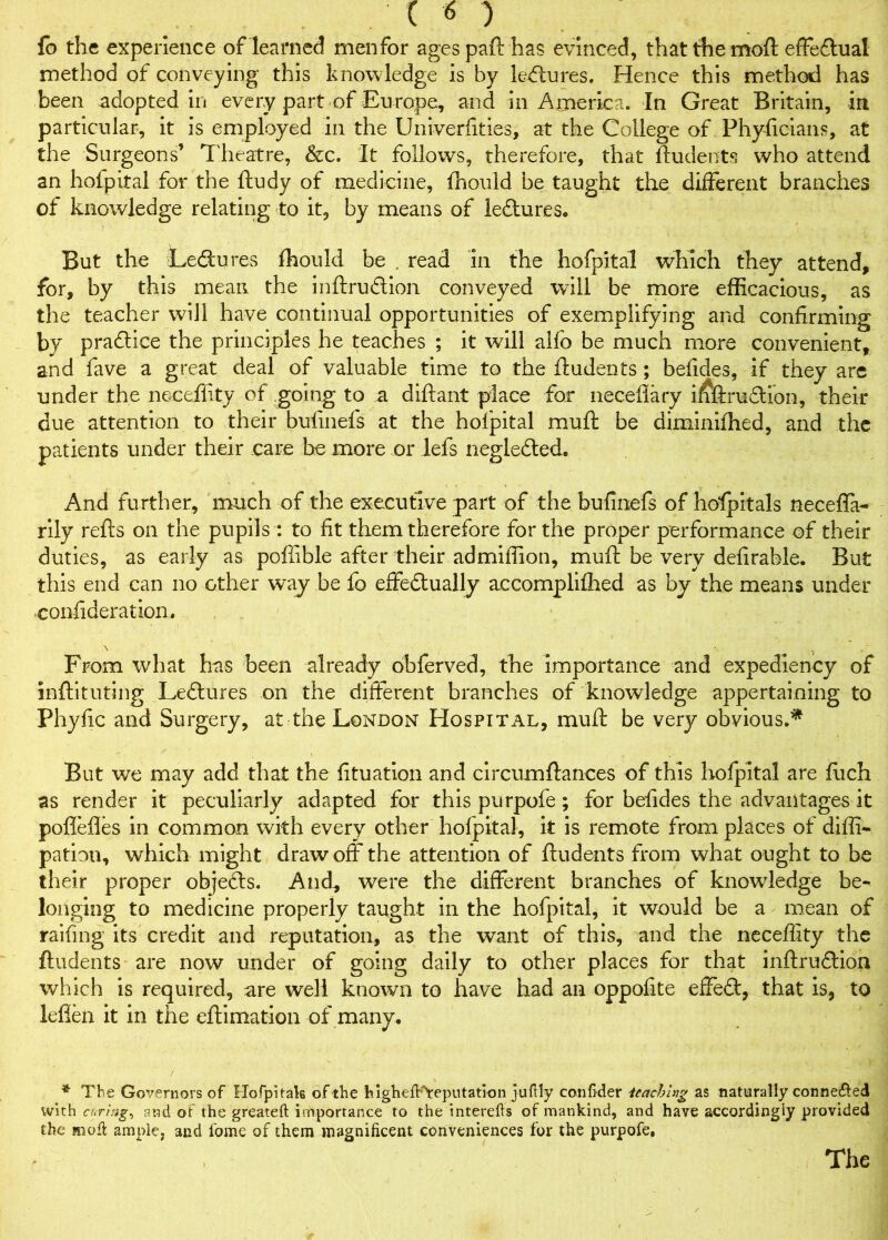 fo the experience of learned menfor ages paft has evinced, that the moft effedtual method of conveying this knowledge is by ledlures. Hence this method has been adopted in every part of Europe, and in America. In Great Britain, in particular, it is employed in the Univerfities, at the College of Phyftcians, at the Surgeons’ Theatre, &c. It follows, therefore, that ftudents who attend an hofpital for the ftudy of medicine, fhould be taught the different branches of knowledge relating to it, by means of lectures. But the Ledtures fhould be . read in the hofpital which they attend, for, by this mean the inftrudtion conveyed will be more efficacious, as the teacher will have continual opportunities of exemplifying and confirming by pradlice the principles he teaches ; it will alfo be much more convenient, and fave a great deal of valuable time to the ftudents; befides, if they are under the neceflity of going to a diftant place for neceflary ififtradtion, their due attention to their bufinefs at the hofpital muft be diminiffied, and the patients under their care he more or lefs neglefted. And further, much of the executive part of the bufinefs of hofpitals necefla- rily refts on the pupils: to fit them therefore for the proper performance of their duties, as early as poffible after their ad million, muft be very defirable. But this end can no other way be fo effectually accompliffied as by the means under confideration. From what has been already obferved, the importance and expediency of inftituting Lectures on the different branches of knowledge appertaining to Phyfic and Surgery, at the London Hospital, muft be very obvious.* But we may add that the fituation and circumftances of this hofpital are fiich as render it peculiarly adapted for this purpofe; for befides the advantages it poflefles in common with every other hofpital, it is remote from places of difli- patioo, which might draw off the attention of ftudents from what ought to be their proper objects. And, were the different branches of knowledge be- longing to medicine properly taught in the hofpital, it would be a mean of railing its credit and reputation, as the want of this, and the neceflity the ftudents are now under of going daily to other places for that inftrudtion which is required, are well known to have had an oppofite effedt, that is, to leflen it in the eftimation of many. i ■ ' * The Governors of Hofpitak of the highefhVeputation juflly confkler teaching as naturally conne&ed with curing, and of the greateft importance to the interefts of mankind, and have accordingly provided the mod: ample, and ibme of them magnificent conveniences for the purpofe.