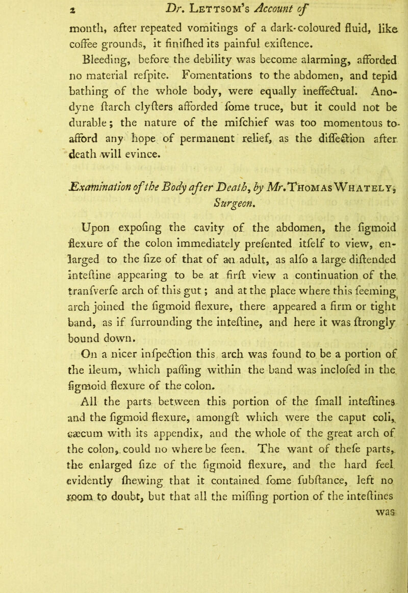 month, after repeated vomitings of a dark-coloured fluid, like coffee grounds, it finiflhed its painful exigence. Bleeding, before the debility was become alarming, afforded no material refpite. Fomentations to the abdomen, and tepid bathing of the whole body, were equally ineflfedual. Ano- dyne ftarch clyfters afforded fome truce, but it could not be durable; the nature of the mifchief was too momentous to- afford any hope of permanent relief, as the diffe£tion after death will evince. > - Examination of the Body after Death, by Mr.Thomas Whately* Surgeon. Upon expofing the cavity of the abdomen, the figmoid flexure of the colon immediately prefented itfelf to view, en- larged to the fize of that of a*n adult, as alfo a large diftended inteftine appearing to be at firft view a continuation of the. iranfverfe arch of this gut; and at the place where this feeming arch joined the figmoid flexure, there appeared a firm or tight band, as if furrounding the inteftine, and here it was ftrongly bound down. On a nicer infpedlion this arch was found to be a portion of the ileum, which palling within the band was inclofed in the figmoid flexure of the colon. All the parts between this portion of the (mall inteftines and the figmoid flexure, amongft which were the caput coli* caecum with its appendix, and the whole of the great arch of the colon, could no where be feen. The want of thefe parts,, the enlarged fize of the figmoid flexure, and the hard feel evidently (hewing that it contained fome fubftance, left no room tp doubt, but that all the miffing portion of the inteflines was