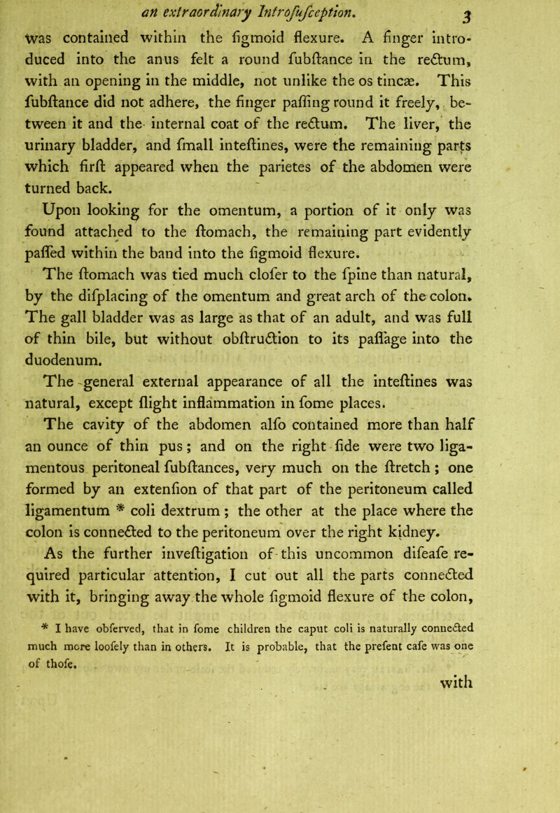 an extraordinary Introfufception. j Was contained within the figmoid flexure, A finger intro- duced into the anus felt a round fubftance in the reftum, with an opening in the middle, not unlike the os tincae. This fubftance did not adhere, the finger pafling round it freely, , be-* tween it and the internal coat of the re£tum. The liver, the urinary bladder, and fmall inteftines, were the remaining parts which firft appeared when the parietes of the abdomen were turned back. Upon looking for the omentum, a portion of it only was found attached to the ftomach, the remaining part evidently pafled within the band into the figmoid flexure. The ftomach was tied much clofer to the fpine than natural, by the difplacing of the omentum and great arch of the colon. The gall bladder was as large as that of an adult, and was full of thin bile, but without obftru&ion to its paflage into the duodenum. The general external appearance of all the inteftines was natural, except flight inflammation in fome places. The cavity of the abdomen alfo contained more than half an ounce of thin pus; and on the right fide were two liga- mentous peritoneal fubftances, very much on the ftretch ; one formed by an extenfion of that part of the peritoneum called ligamentum * coli dextrum ; the other at the place where the colon is conne&ed to the peritoneum over the right kidney. As the further inveftigation of this uncommon difeafe re- quired particular attention, I cut out all the parts connected with it, bringing away the whole figmoid flexure of the colon, * I have obferved, that in Tome children the caput coli is naturally connected much more loofely than in others. It is probable, that the prefent cafe was one of thofe, r with