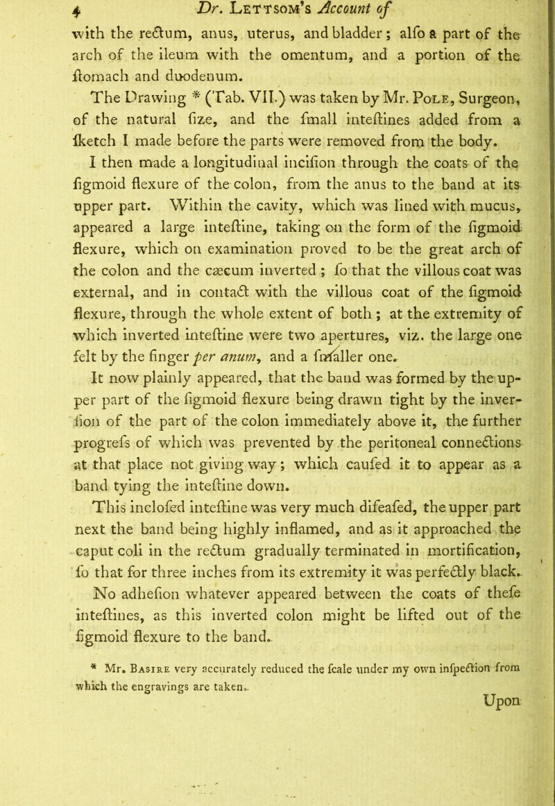 with the reXum, anus, uterus, and bladder; alfo a part of the arch of the ileum with the omentum, and a portion of the ftomach and duodenum. The Drawing * (Tab. V1L) was taken by Mr. Pole, Surgeon, of the natural frze, and the fmall inteftines added from a Iketch I made before the parts were removed from the body. I then made a longitudinal incifion through the coats of the ligmoid flexure of the colon, from the anus to the band at its tipper part. Within the cavity, which was lined with mucus, appeared a large inteftine, taking on the form of the figmoid flexure, which on examination proved to be the great arch of the colon and the caecum inverted ; fo that the villous coat was external, and in contaX with the villous coat of the figmoid flexure, through the whole extent of both ; at the extremity of which inverted inteftine were two apertures, viz, the large one felt by the finger per anum, and a fimller one. It now plainly appeared, that the band was formed by the up- per part of the figmoid flexure being drawn tight by the inver- lion of the part of the colon immediately above it, the further progrefs of which was prevented by the peritoneal connexions at that place not giving way; which caufed it to appear as a band tying the inteftine down. This inclofed in teftine was very much difeafed, the upper part next the band being highly inflamed, and as it approached the caput coli in the reXum gradually terminated in mortification, lb that for three inches from its extremity it was perfeXly black. No adhefion whatever appeared between the coats of thefe inteftines, as this inverted colon might be lifted out of the figmoid flexure to the band.. * Mr. Basire very accurately reduced the fcale under my own infpe&ion from which the engravings are takem. Upon