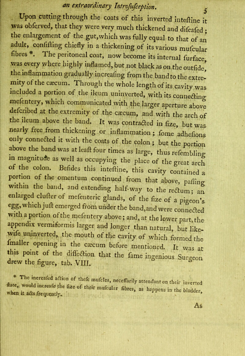 an 5 Upon cutting through the coats of this inverted intedine it was obferved, that they were very much thickened and difeafed • the enlargement of the gut,which was fully equal to that of an adult, confiding chiefly in a thickening of its various mufcular fibres *. The peritoneal coat, now become its internal furface was every where highly inflamed, but not black as on the outfide’ the inflammation gradually increafing from the band to the extre- mity of the caecum. Through the whole length of its cavity was included a portion of the ileum uninverted, with its connecting mefentery, which communicated with the larger aperture above defciibed at the extremity of the caecum, and with the arch of the ileum above the band. It was contracted in fize, but was nearly free from thickening or inflammation ; fome adhefions only connefted it with the coats of the colon ; but the portion above the band was at lead four times as large, thus refembling in magnitude as well as occupying the place of the great arch of the colon. Befides this intedine, this cavity contained a portion of the omentum continued from that above, oaffing within the band, and extending half-way to the rearum; an enlarged cluderof mefenteric glands, of the fize of a pigeon’s egg, which jud emerged from under the band,and were connected with a portion of the mefentery above; and, at the lower part the appendix vermiformis larger and longer than natural, but like- wifeunmverted, the mouth of the cavity of which formed the mailer opening in the caecum before mentioned. It was at drew the figure, tab. VIII. this point of the diffeCtion that the fame ingenious 0-4 m dm L. _ l 1 ▼ T t t -w ingenious Surgeon As