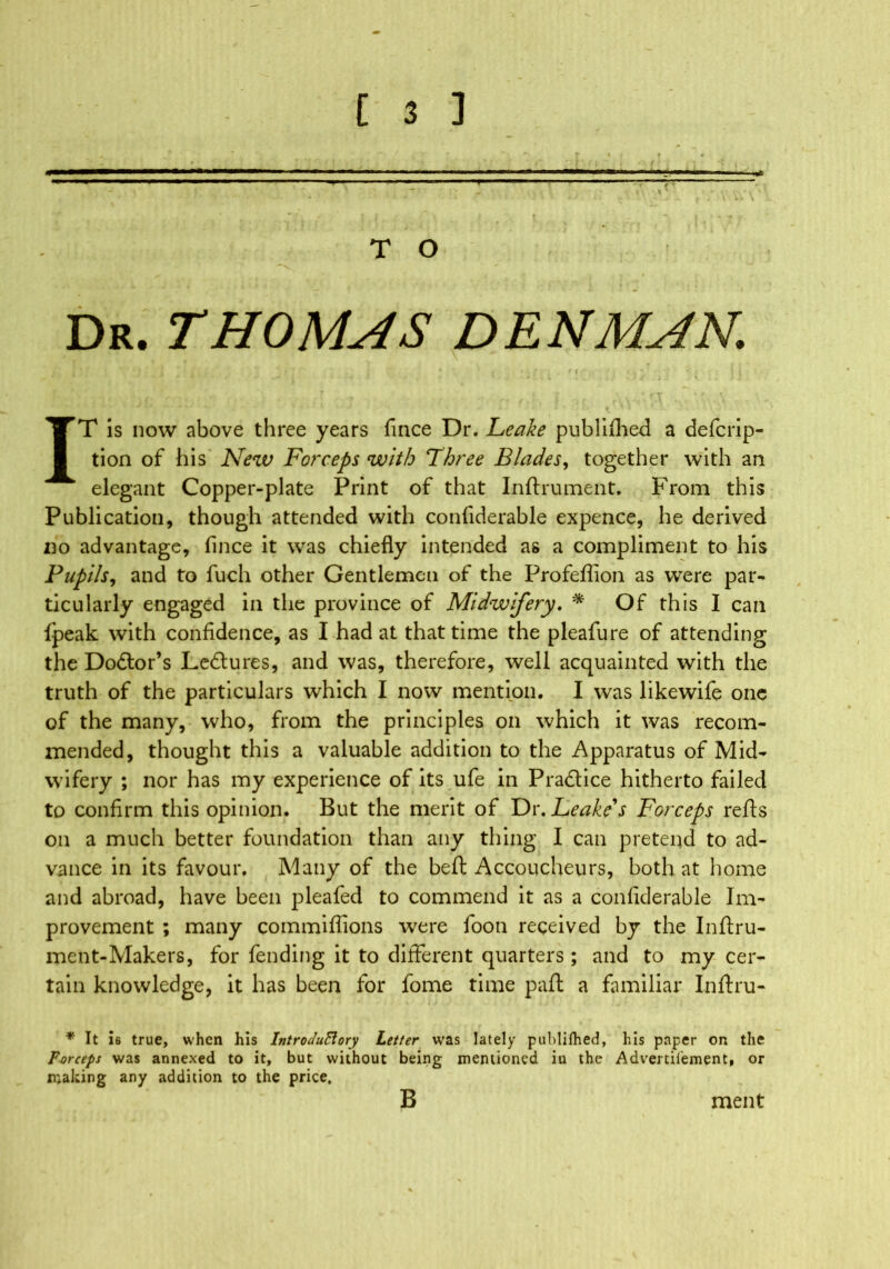 T O Dr. THOMAS DENMAN. ' \ IT is now above three years fince Dr. Leake publifhed a defcrip- tion of his New Forceps with Three Blades, together with an elegant Copper-plate Print of that Inftrument. From this Publication, though attended with confiderable expence, he derived no advantage, fince it was chiefly intended as a compliment to his Pupils, and to fuch other Gentlemen of the Profeflion as were par- ticularly engaged in the province of Midwifery. * Of this I can fpeak with confidence, as I had at that time the pleafure of attending the Dodtor’s Lectures, and was, therefore, well acquainted with the truth of the particulars which I now mention. I was likewife one of the many, who, from the principles on which it was recom- mended, thought this a valuable addition to the Apparatus of Mid- wifery ; nor has my experience of its ufe in Pra&ice hitherto failed to confirm this opinion. But the merit of Dr. Leake's Forceps refts on a much better foundation than any thing I can pretend to ad- vance in its favour. Many of the beft Accoucheurs, both at home and abroad, have been pleafed to commend it as a confiderable Im- provement ; many commiflions were foon received by the Inftru- ment-Makers, for fending it to different quarters ; and to my cer- tain knowledge, it has been for fome time paft a familiar Inftru- * It 16 true, when his IntroduBory Letter was lately publifhed, his paper or the Forceps was annexed to it, but without being mentioned iu the Advertifement, or making any addition to the price, B ment
