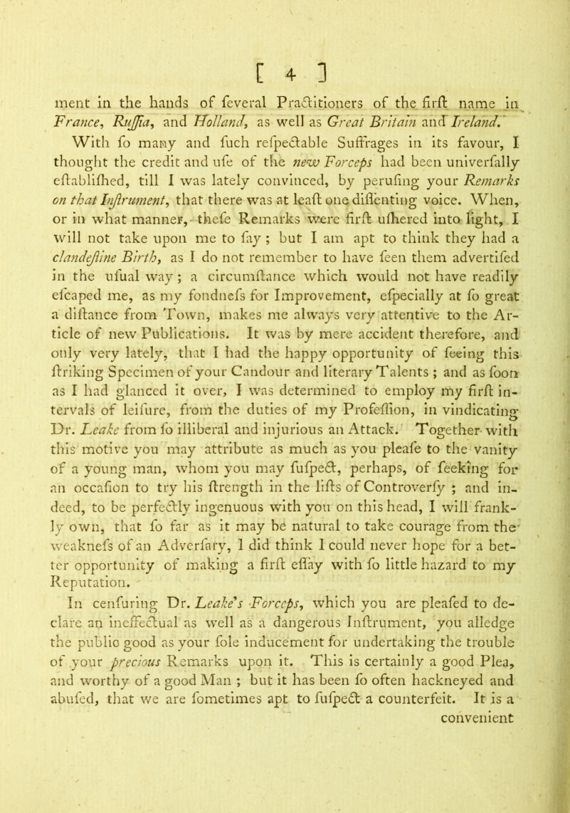 merit in the hands of feveral Praftitioners of the firft name in France, RuJJia, and Holland, as well as Great Britain and Ireland. With fo many and fuch refpedtable Suffrages in its favour, I thought the credit and ufe of the new Forceps had been univerfally eftablifhed, till I was lately convinced, by perufing your Remarks on that Injlrument, that there was at leaft one diflenting voice. When, or in what manner, thefe Remarks were firft ufhered into light, I will not take upon me to fay ; but I am apt to think they had a clandejline Birth, as I do not remember to have feen them advertifed in the tifual way ; a circumftance which would not have readily elcaped me, as my fondnefs for Improvement, efpecially at fo great a diftance from Town, makes me always very attentive to the Ar- ticle of new Publications. It was by mere accident therefore, and only very lately, that I had the happy opportunity of feeing this ftriking Specimen of your Candour and literary Talents ; and as foon as I had glanced it over, I was determined to employ my firft in- tervals of leifure, from the duties of my Profeffion, in vindicating Dr. Leake from fo illiberal and injurious an Attack. Together with this motive you may attribute as much as you pleafe to the vanity of a young man, whom you may fufpeft, perhaps, of feeking for an occafion to try his ftrength in the lifts of Controverfy ; and in- deed, to be perfectly ingenuous with you on this head, I will frank- ly own, that fo far as it may be natural to take courage from the' weaknefs of an Advcrfary, 1 did think I could never hope for a bet- ter opportunity of making a firft eflay with fo little hazard to my Reputation. In cenluring Dr. Leake's Forceps, which you are pleafed to de- clare an ineffectual as well as a dangerous Inftrument, you alledge the public good as your foie inducement for undertaking the trouble of your precious Remarks upon it. This is certainly a good Plea, and worthy of a good Man ; but it has been fo often hackneyed and abuled, that we are fometimes apt to fufpect a counterfeit. It is a convenient