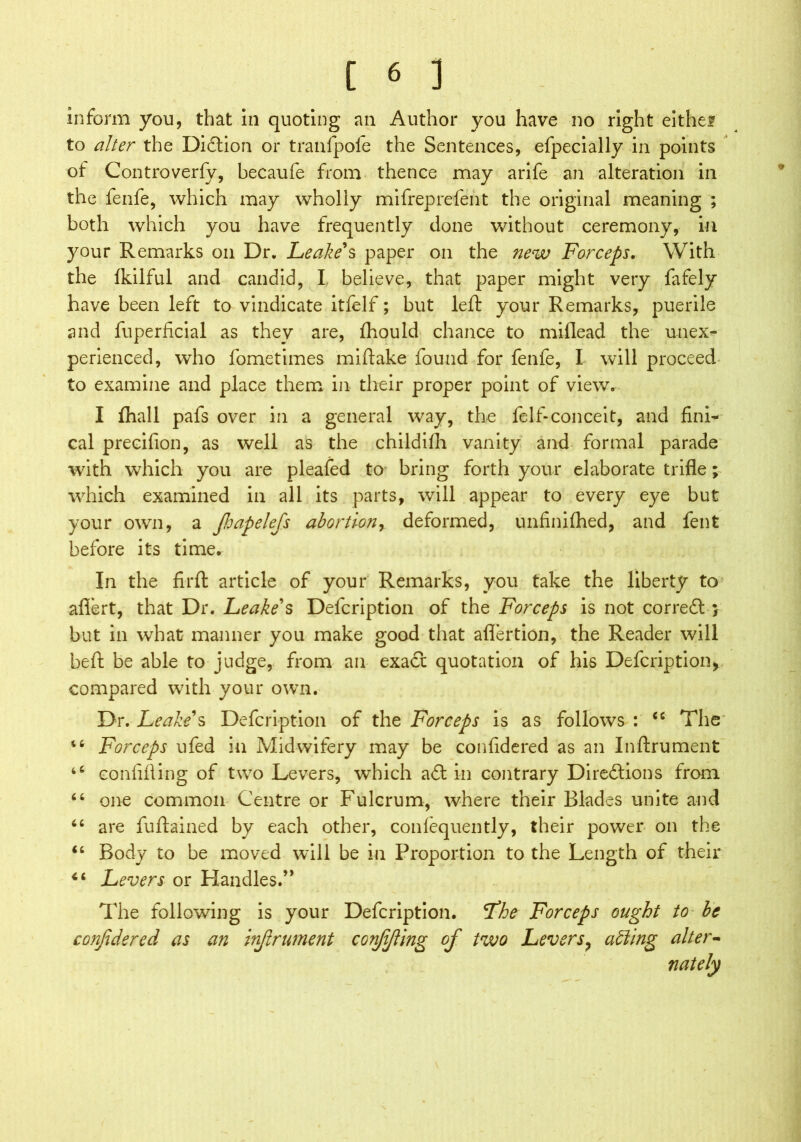 inform you, that in quoting an Author you have no right eithef to alter the Didtion or tranfpofe the Sentences, efpecially in points of Controverfv, becaufe from thence may arife an alteration in the fenfe, which may wholly mifreprelent the original meaning ; both which you have frequently done without ceremony, in your Remarks on Dr. Leake's paper on the new Forceps. With the Ikilful and candid, I believe, that paper might very fafely have been left to vindicate itfelf; but left your Remarks, puerile and fuperficial as they are, fliould chance to miflead the unex- perienced, who fometimes miftake found for fenfe, I will proceed to examine and place them in their proper point of view. I fhall pafs over in a general way, the felf-conceit, and fini- cal precifion, as well as the childilh vanity and formal parade with which you are pleafed to bring forth your elaborate trifle; which examined in all its parts, will appear to every eye but your own, a fapelefs abortion, deformed, unfinifhed, and fent before its time. In the firfl: article of your Remarks, you take the liberty to aflert, that Dr. Leake's Defcription of the Forceps is not correCt} but in what manner you make good that aflertion, the Reader will beft be able to judge, from an exact quotation of his Defcription, compared with your own. Dr. Leake's Defcription of the Forceps is as follows : “ The i6 Forceps ufed in Midwifery may be confidered as an Inftrument “ confifling of two Levers, which adt in contrary Directions from “ one common Centre or Fulcrum, where their Blades unite and “ are fuftained by each other, confequently, their power on the ‘6 Body to be moved will be in Proportion to the Length of their Levers or Handles.” The following is your Defcription. <The Forceps ought to be confidered as an inftrument co?ffling of two Levers, aiding alter- nately