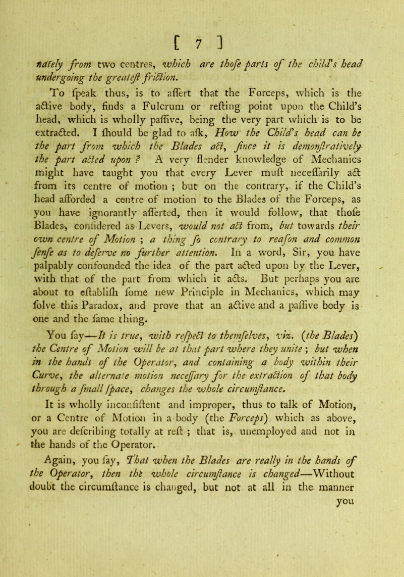 tiafely from two centres, which are thofe parts of the child's head undergoing the greatef friction. To fpeak th-us, is to aflert that the Forceps, which is the aftive body, finds a Fulcrum or refting point upon the Child’s head, which is wholly paffive, being the very part which is to be extracted. I Ihould be glad to afk, How the Child's head can be the part from which the Blades aCl, fince it is demonfratively the part aided upon ? A very (lender knowledge of Mechanics might have taught you that every Lever mu ft neceflarily aft from its centre of motion ; but on the contrary, if the Child’s head afforded a centre of motion to the Blades of the Forceps, as you have ignorantly afl'erted, then it would follow, that thole Blades* conlidered as Levers, would not aCt from, but towards their own centre of Motion ; a thing fo contrary to reafb?i and common fenfe as to deferve no further attention. In a word, Sir, you have palpably confounded the idea of the part afted upon by the Lever, with that- of the part from which it afts. But perhaps you are about to eftablifli fome new Principle in Mechanics, which may folve this Paradox, and prove that an aftive and a paffive body is one and the fame thing. You fay—It is true, with refpeCl to themfelves, viz. (the Blades) the Centre of Motion will be at that part where they unite ; but when in the hands of the Operator, and containing a body within their Curve, the alternate motion necejfary for the extraction of that body through a /mail fpace, changes the whole circumfance. It is wholly inconliftent and improper, thus to talk of Motion, or a Centre of Motion in a body (the Forceps) which as above, you are defcribing totally at reft ; that is, unemployed and not in the hands of the Operator. Again, you lay, Fhat when the Blades are really in the hands of the Operator, then the whole circumfance is changed—Without doubt the circumftance is changed, but not at all in the manner you