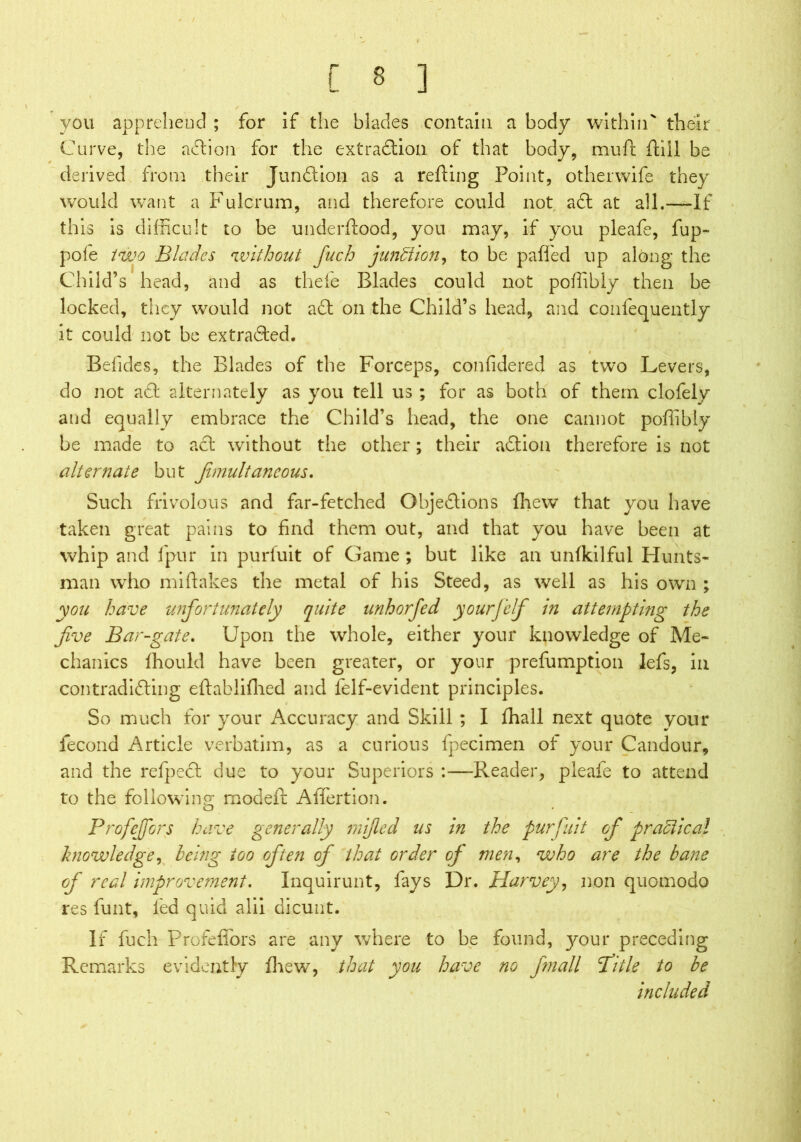 / C 8 ] you apprehend ; for if the blades contain a body within' their Curve, the action for the extraftion of that body, mu ft ftiil be derived from their Junction as a refting Point, other wife they would want a Fulcrum, and therefore could not aft at all.—If this is difficult to be underftood, you may, if you pleafe, fup- pole two Blades without fuch junction, to be pa fled up along the Child’s head, and as thefe Blades could not poffibly then be locked, they would not aft on the Child’s head, and confequently it could not be extrafted. Befides, the Blades of the Forceps, confidered as two Levers, do not aft alternately as you tell us ; for as both of them clofely and equally embrace the Child’s head, the one cannot poffibly be made to aft without the other; their aftiou therefore is not alternate but fimultaneous. Such frivolous and far-fetched Objeftions ffiew that you have taken great pains to find them out, and that you have been at whip and fpur in purfuit of Game ; but like an unfkilful Hunts- man who miftakes the metal of his Steed, as well as his own ; you have unfortunately quite unhorfed yourfelf in attempting the five Bar-gate. Upon the whole, either your knowledge of Me- chanics fhould have been greater, or your prefumption lefs, in contradifting eftabliflied and felf-evident principles. So much for your Accuracy and Skill ; I fhall next quote your iecond Article verbatim, as a curious fpecimen of your Candour, and the refpeft due to your Superiors :—Reader, pleafe to attend to the following: modeft AiTertion. Profejfors have generally mifled us in the purfuit of practical knowledge, being too often of that order op men, who are the bane of real improvement. Inquirunt, fays Dr. Harvey, non quomodo res lunt, led quid alii dicunt. If fuch Prorefiors are any where to be found, your preceding Remarks evidently fhew, that you have no fmall fiitle to be included
