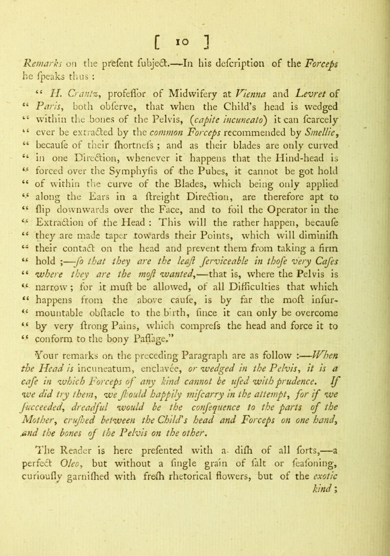 f IO 1 L -a l Remarks on the prefent fubjeft.—-In his defcription of the Forceps he {peaks thus : “ II. Cm tnt%, profeffor of Midwifery at Vienna and Levret of “ Paris, both obferve, that when the Child’s head is wedged within the bones of the Pelvis, (capite incuneatd) it can fcarcely i6 ever be ext rafted by the common Forceps recommended by Smellie, 64 becaufe of their fhortnefs ; and as their blades are only curved •/ in one Direftion, whenever it happens that the Hind-head is 66 forced over the Symphyfis of the Pubes, it cannot be got hold “ of within the curve of the Blades, which being only applied 66 along the Ears in a {freight Direftion, are therefore apt to “ flip downwards over the Face, and to foil the Operator in the u Extraftion of the Head : This will the rather happen, becaufe cc they are made taper towards their Points, which will diminifh 64 their contaft on the head and prevent them from taking a firm 66 hold ;—fo that they are the leaf ferviceable in thofe very Cafes 66 where they are the mojl wanted\—that is, where the Pelvis is ic narrow ; for it muft be allowed, of all Difficulties that which “ happens from the above caufe, is by far the mod: infur- “ mountable obftacle to the birth, fin.ce it can only be overcome 66 by very ftrong Pains, which comprefs the head and force it to 6i conform to the bony PaflTage.” Your remarks on the preceding Paragraph are as follow :—When the Head is incuneatum, enclavee, or wedged in the Pelvis, it is a cafe in which Forceps of any kind cannot be ufed with prudence. If we did try them, we f:ould happily mifcarry in the attempt, for if we fucceeded, dreadful would be the confequence to the parts of the Mother, crufned between the Child's head and Forceps on one hand, jsnd the bones of the Pelvis on the other. The Reader is here prefented with a- dilli of all forts,—a perfect Oleo, but without a (ingle grain of fait or feafoning, curioufly garnifhed with freth rhetorical flowers, but of the exotic kind;