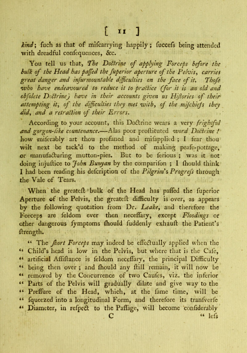 \ [ ”'3 kind; fuch as that of mifcarrying happily ; fuccefs being attended with dreadful confequences, &c. You tell us that, The Doffirine of applying Forceps before the bulk of the Head has paffied the fuperior aperture of the Pelvis, carries great danger and infur mount able difficulties on the face of it. Thofe who have endeavoured to reduce it to practice (for it is an old and obfolete Doctrine) have in their accounts given us Hi/lories of their attempting it, of the difficulties they met with, of the mijchiefs they did, and a retraction of their Errors. According to your account, this DoCtrine wears a very frightful and gorgon-like countenance.—Alas poor proftituted word Dodirine / how miferably art thou profaned and mifapplied ; I fear thou wilt next be tack’d to the method of making peafe-pottage, or manufacturing mutton-pies. But to be ferious ; was it not doing injuftice to John Bunyan by the comparifon ; I {hould think I had been reading his defeription of the Pilgrims Progrefs through the Vale of Tears. When the greateft bulk of the Head has paffed the fuperior Aperture of the Pelvis, the greateft difficulty is over, as appears by the following quotation from Dr. Leake, and therefore the Forceps are feldom ever then neceffary, except Floodings or other dangerous fymptoms {hould fuddenly exhauft the Patient’s ftrength. “ The Jhort Forceps may indeed be effectually applied when the “ Child’s head is low in the Pelvis, but where that is the Cafe, £i artificial Afliftance is feldom neceffary, the principal Difficulty <4 being then over ; and {hould any ftill remain, it will now be “ removed by the Concurrence of two Caufes, viz. the inferior 44 Parts of the Pelvis will gradually dilate and give way to the “ Preffure of the Head, which, at the fame time, will be “ fqueezed into a longitudinal Form, and therefore its tranfverfe “ Diameter, in refped to the Paflage, will become confiderably C “ lefs