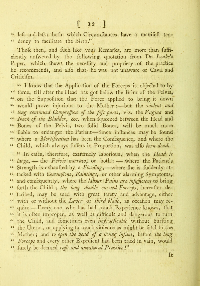 44 lets and lefs; both which Circum fiances have a mamfeft ten- 66 dency to facilitate the Birth,” Thole then, and fuch like your Remarks, are more than fuffi- ciently anfwered by the following quotation from Dr. Leake s Paper, which fhews the neceffity and propriety of the practice he recommends, and alfo that' he was not unaware of Cavil and Criticifm. 44 I know that the Application of the Forceps is objected to by 44 fome, till after the Head has got below the Brim of the Pelvis, 44 on the Suppofition that the Force applied to bring it down 44 would prove injurious to the Mother ;—but the violent and 44 long continued CompreJJion of the foft parts, viz. the Vagina and 44 Neck of the Bladder, &c. when fqueezed between the Head and 44 Bones of the Pelvis, two folid Bones, will be much more 44 liable to endanger the Patient—Since inftances may be found 44 where a Mortification has been the Confequence, and where the 46 Child, which always fuffers in Proportion, was alfo born dead. 44 In cafes, therefore, extremely laborious, when the Head is 44 large, — the Pelvis narrow, or both : — where the Patient’s 44 Strength is exhaufted by a Flooding,—where fhe is fuddenly at- 44 tacked with Convulfions, Paintings, or other alarming Symptoms, 44 and confequently, where the labour Pains are inefficient to bring *4 forth the Child ; the long double curved Forceps, hereafter de- ‘4 fcribed, may be uied with great fafety and advantage, either 44 with or without the Lever or third blade, as occafion may re- iJ quire.—Every one who has had much Experience knows, that 44 it is often improper, as well as difficult and dangerous to turn 44 the Child, and lometimes even impracticable without burfting 44 the Uterus, or applying fo much violence as might be fatal to tne 44 Mother; and to open the head of a living infant, before the long 44 Forceps and every other Expedient had been tried in vain, would 44 furely be deemed rap and unnatural Practice/” It r