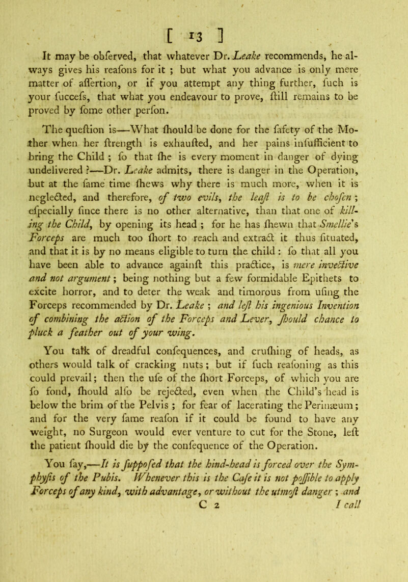 ( [M3 ] It may be obferved, that whatever Dr. Leake recommends, he al- ways gives his reafons for it ; but what you advance is only mere matter of affertion, or if you attempt any thing further, fuch is your fuccefs, that what you endeavour to prove, ftill remains to be proved by fome other perfon. The queftion is—What fhould be done for the fafety of the Mo- ther when her ftrength is exhaufted, and her pains infufficient to bring the Child ; fo that (he is every moment in danger of dying undelivered ?—Dr. Leake admits, there is danger in the Operation, but at the fame time Ihews why there is much more, when it is negledted, and therefore, of two evils, the leaf is to be chofcn ; efpecially fince there is no other alternative, than that one of kill- ing the Child, by opening its head ; for he has fhewn that Smellie's Forceps are much too fhort to reach and extradl it thus fituated, and that it is by no means eligible to turn the child : fo that all you have been able to advance again ft this pradlice, is mere inventive and not argument; being nothing but a few formidable Epithets to excite horror, and to deter the weak and timorous from ufing the Forceps recommended by Dr. Leake ; and left his ingenious Invention of combitjing the allion of the Forceps ajid Lever, fhould chance to pluck a feather out of your wing. You talk of dreadful confequences, and crufhing of heads, as others would talk of cracking nuts; but if fuch reafoning as this could prevail; then the ufe of the fhort Forceps, of which you are fo fond, fhould alio be rejected, even when the Child’s head is below the brim of the Pelvis ; for fear of lacerating the Perinaeum; and for the very fame reafon if it could be found to have any weight, no Surgeon would ever venture to cut for the Stone, left the patient fhould die by the confequence of the Operation. You fay,—It is fuppofed that the hind-head is forced over the Sym- phyfis of the Pubis. Whenever this is the Cafe it is not poftible to apply Forceps of any kind, with advantage, or without the utmoft danger ; and C 2 I call