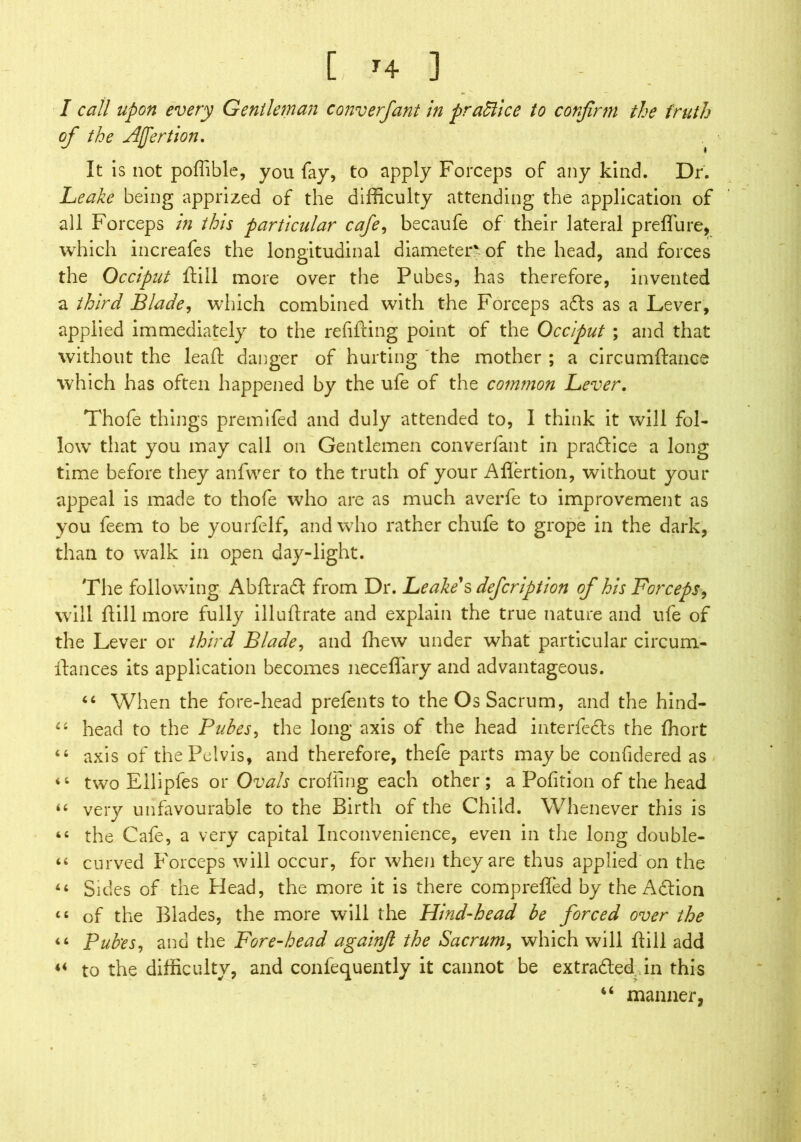 [ r4 ] - I call upon every Gentleman converfant in practice to confirm the truth of the Afertion. It is not poffible, you fay, to apply Forceps of any kind. Dr. Leake being apprized of the difficulty attending the application of all Forceps in this particular cafe, becaufe of their lateral preffiure, which increafes the longitudinal diameter-of the head, and forces the Occiput ftill more over the Pubes, has therefore, invented a third Blade, which combined with the Forceps afts as a Lever, applied immediately to the refitting point of the Occiput ; and that without the leaf!: danger of hurting the mother ; a circumftance which has often happened by the ufe of the common Lever. Thofe things premifed and duly attended to, I think it will fol- low that you may call on Gentlemen converfant in praflice a long time before they anfwer to the truth of your Aflertion, without your appeal is made to thofe who are as much averfe to improvement as you feem to be yourfelf, and who rather chufe to grope in the dark, than to walk in open day-light. The following Abftraft from Dr. Leake's defeription of his Forceps, will ttill more fully illuftrate and explain the true nature and ufe of the Lever or third Blade, and fliew under what particular circum- ttances its application becomes necefiary and advantageous. “ When the fore-head prefents to the Os Sacrum, and the hind- “ head to the Pubes, the long axis of the head interferes the fihort axis of the Pelvis, and therefore, thefe parts maybe confidered as two Ellipfes or Ovals eroding each other ; a Pofition of the head “ very unfavourable to the Birth of the Child. Whenever this is “ the Cafe, a very capital Inconvenience, even in the long double- “ curved Forceps will occur, for when they are thus applied on the “ Sides of the Head, the more it is there comprefled by the Adlion “ of the Blades, the more will the Hind-head be forced over the “ Pub'es, and the Fore-head agairifl the Sacrum, which will ftill add « to the difficulty, and confequently it cannot be extracted.,in this 46 manner. < i < &