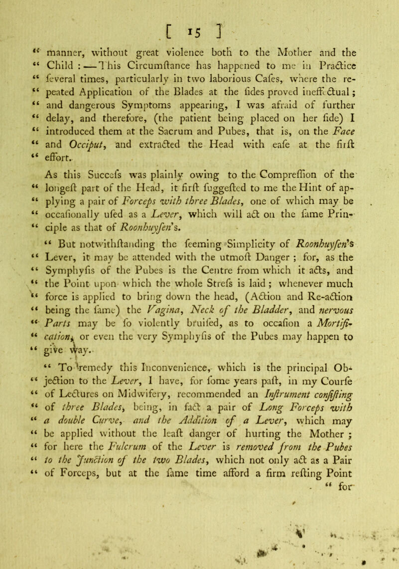 a ii tc ii ii ii ii ii ii t6 ii ii i c ii \ a a « a a c c a a a a a a a [ i5 I • ' % % t manner, without great violence both to the Mother and the Child :—T his Circumftance has happened to me in Practice feveral times, particularly in two laborious Cafes, where the re- peated Application of the Blades at the lides proved ineffdtual; and dangerous Symptoms appearing, I was afraid of further delay, and therefore, (the patient being pdaced on her fide) I introduced them at the Sacrum and Pubes, that is, oil the Face and Occiput, and extracted the Head with eafe at the fir ft effort.- As this Succels was plainly owing to the Compreflion of the longeft part of the Head, it firft fuggefted to me the Hint of ap- plying a pair of Forceps with three Blades, one of which may be occafionally ufed as a Fever, which will adt on the fame Prin-- ciple- as that of Roonhuyfen s. “ But notwithftanding the feeming Simplicity of Roonhuyfen's Lever, it may be attended with the utmoft Danger ; for, as the Symphyfis of the Pubes is the Centre from which it adls, and the Point upon which the whole Strefs is laid ; whenever much force is applied to bring down the head, (Adtion and Re-adtion being the fame) the Vagina, Neck of the Bladder, and nervous Parts may be fo violently bruited, as to occafion a Mortify cation* or even the very Symphyfis of the Pubes may happen to give \Vay.’ 46 To ‘remedy this Inconvenience,- which is the principal Ob- jedtion to the Lever, I have, for fome years paft, in my Courfe of Lectures on Midwifery, recommended an Injlrument conffting of three Blades, being, in fade a pair of Long Forceps with a double Curve, and the Addition of a Lever, which may be applied without the leaft danger of hurting the Mother ; for here the Fulcrum of the Lever is removed from the Pubes to the Junction oj the two Blades, which not only adt as a Pair of Forceps, but at the fame time afford a firm refting Point u for VA .r ' »* *