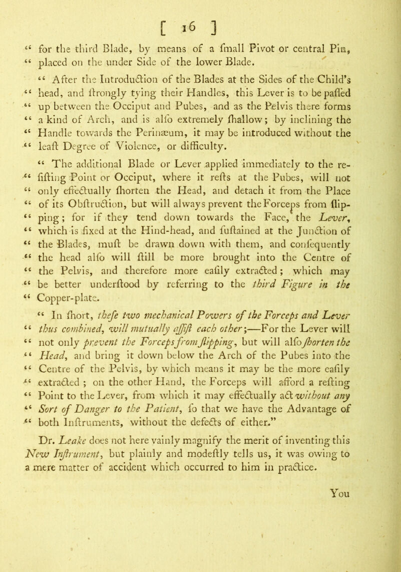 66 for the third Blade, by means of a fmall Pivot or central Pin, 64 placed on the under Side of the lower Blade. 64 After the Introduction of the Blades at the Sides of the Child’s 44 head, and ftrongly tying their Handles, this Lever is to be palled 44 up between the Occiput and Pubes, and as the Pelvis there forms 44 a kind of Arch, and is alio extremely fhallow; by inclining the 44 Handle towards the Perinaeum, it may be introduced without the 44 leaf! Degree of Violence, or difficulty. 44 The additional Blade or Lever applied immediately to the re- 44 filling Point or Occiput, where it refls at the Pubes, will not 44 only effectually Ihorten the Head, and detach it from the Place 44 of its ObftruCtion, but will always prevent the Forceps from flip- 44 ping; for if (they tend down towards the Face, the Lever, 44 which is fixed at the Hind-head, and fultained at the Junction of 44 the Blades, muff be drawn down with them, and confequently 44 the head alio will Hill be more brought into the Centre of 44 the Pelvis, and therefore more ealily extracted; which may 44 be better underltood by referring to the third Figure in the 44 Copper-plate. 44 In fhort, thefe two mechanical Powers of the Forceps and Lever 44 thus combined, will mutually ajfift each other;—For the Lever will 44 not only prevent the Forceps from flipping, but will alfofhort en the 44 Head, and bring it down below the Arch of the Pubes into the 44 Centre of the Pelvis, by which means it may he the more ealily 44 extraCled ; on the other Hand, the Forceps will afford a refting 44 Point to the Lever, from which it may effectually aCt without any 44 Sort of Danger to the Patient, fo that we have the Advantage of 44 both Inftruments, without the defeCts of either.” Dr. Leake does not here vainly magnify the merit of inventing this New Inflrument, but plainly and modeftly tells us, it was owing to a mere matter of accident which occurred to him in practice. You
