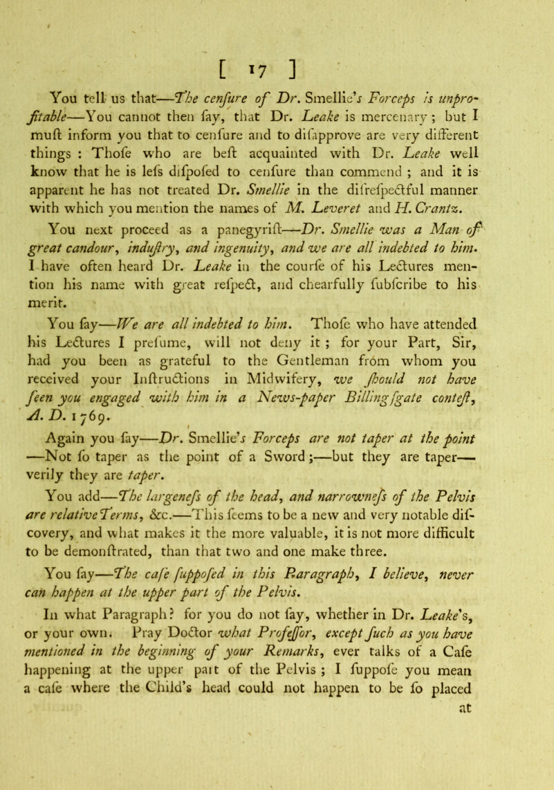 [ *7 ] • You tell us that—The cenfure of Dr. Smellie’j Forceps is unpro- fitable—You cannot then fay, that Dr. Leake is mercenary; but I muft inform you that to cenfure and to difapprove are very different things : Thofe who are beft acquainted with Dr. Leake well know that he is lefs difpofed to cenfure than commend ; and it is apparent he has not treated Dr. Smellie in the difrefpedful manner with which you mention the names of M. Leveret and H. Crantz. You next proceed as a panegyrift—Dr. Smellie was a Man ofi great candour, indujlry, and ingenuity, and we are all indebted to him. I have often heard Dr. Leake in the courfe of his Lectures men- tion his name with great refpedt, and chearfully fubfcribe to his merit. You fay—JVe are all indebted to him. Thofe who have attended his Ledlures I prefume, will not deny it ; for your Part, Sir, had you been as grateful to the Gentleman from whom you received your Inftrudtions in Midwifery, we Jhould not have feen you engaged with him in a News-paper Billing [gate contejl, A. D. 1769. Again you fay—Dr. Smellie’j Forceps are riot taper at the point —Not fo taper as the point of a Sword ;—but they are taper— verily they are taper. You add—The largenefs of the head, and narrownefs of the Pelvis are relativcTerms, &c.—This feems to be a new and very notable dil- covery, and what makes it the more valuable, it is not more difficult to be demon ft rated, than that two and one make three. You fay—The cafe fuppofed in this Paragraph, I believe, never can happen at the upper part of the Pelvis. In what Paragraph? for you do not fay, whether in Dr. Leake's, or your own. Pray Do&or what Profejfor, except Juch as you have mentioned in the beginning of your Remarks, ever talks of a Cafe happening at the upper pait of the Pelvis ; I fuppofe you mean a cafe where the Child’s head could not happen to be fo placed at