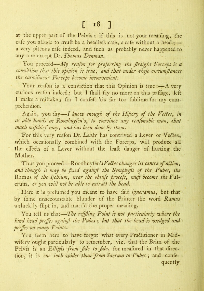 at the upper part of the Pelvis ; if this is not your meaning, the cafe you allude to muft be a headlefs cafe, a cafe without a head ;—- a very piteous cafe indeed, and fuch as probably never happened to any one except Dr. ’Thomas Denman. You proceed—Afy reafon for preferring the freight Forceps is a conviction that this opinion is true, and that under thefe circumfiances the curvilinear Forceps become inconvenient. Your reafon is a conviction that this Opinion is true :—A very curious reafon indeed ; but I fhall fay no more on this paffage, left I make a mi hake ; for I confefs ’tis far too iublime for my com- prehen lion. Again, you lay—l know enough of the Hi/lory of the FeCtes, in as able hands as Roonhuyfens, to convince any reafon able man, that much m if chief may, and has been done by them. For this very reafon Dr. Leake has contrived a Lever or VeCtes, which occafionally combined with the Forceps, will produce all the effects of a Lever without the leaft danger of hurting the Mother. Thus you proceed—RoonhuysVedes changes its centre of a5lion> and though it may be fixed againft the Symphyjis of the Pubes, the Ramus of the IJchium, near the obtuje procefs, mufi become the Ful- crum, or you will not be able to extrad the head. Here it is prefumed you meant to have faid ignoramus, but that by fome unaccountable blunder of the Printer the word Ramus unluckily dipt in, and marr’d the proper meaning. You tell us that—The refifiing Point is not particularly where the hind head preffes againft the Pubes ; but that the head is wedged and preffes on many Points. You feem here to have forgot what every Practitioner in Mid- wifery ought particularly to remember, viz. that the Brim of the Pelvis is an Ellipfis from fide to fide, for meafured in that direc- tion, it is one inch wider than from Sacrum to Pubes ; and confe- quently