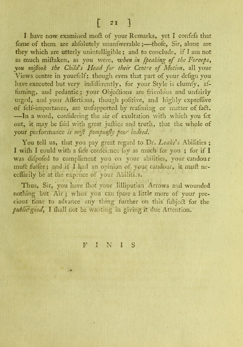 [ 2* ] I have now examined moft of your Remarks, yet I confefs that fome of them are abfolutely unanfwerable ;—thofe, Sir, alone are they which are utterly unintelligible; and to conclude, if I am not as much miftaken, as you were, when in fpeaking of the Forceps, you mi/took the Child's Head for their Centre of Motion, all your Views centre in yourfelf; though even that part of your defign you have executed but very indifferently, for your Style is clumly, ai- fuming, and pedantic ; your Objections are frivolous and unfairly urged, and your Aflertions, though pofitive, and highly expreflive of felf-importance, are unfupported by reafoning or matter of fa£t. —In a word, confidering the air of exultation with which you fet out, it may be laid with great juftice and truth, that the whole of your performance is mofl pompoufy poor indeed. You tell us, that you pay great regard to Dr. Leake's Abilities ; I wifh I could with a fafe confcience lav as much for you ; for if I was difpofed to compliment you on your abilities, your candour muff fuller; and if 1 had an opinion of your candour, it mu ft ne- ceflarily be at the expence of your Abilities. Thus, Sir, you have fhot your lilliputian Arrows and wounded nothing but Air ; when you can lpare a little more of your pre- cious time to advance any thing further on this' fubjeSl for the public good\ I Hi all iiot be wanting in giving it due Attention. FINIS