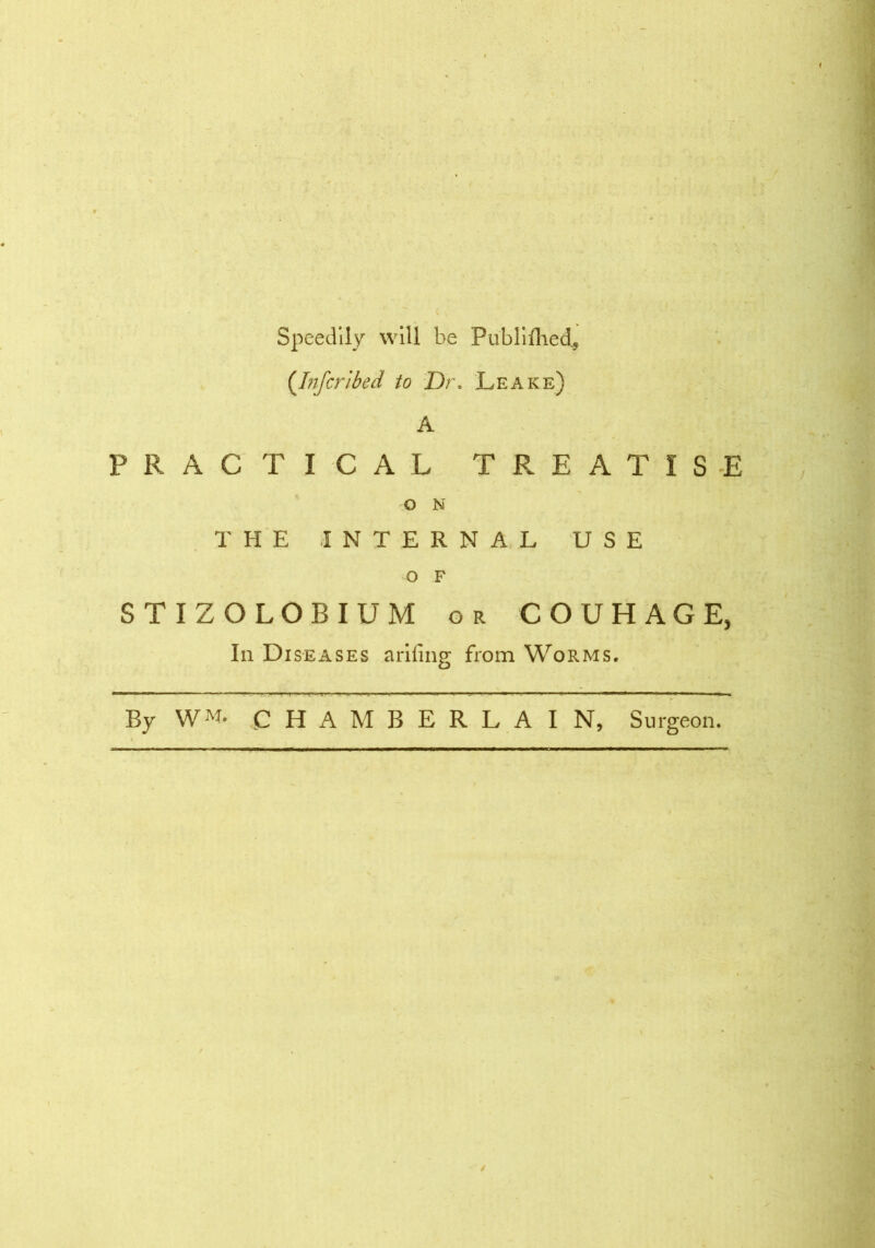 Speedily will be Publifhed., {Inscribed to Dr. Leake) A PRACTICAL TREATISE O N THE INTERNAL USE O F STIZOLOBIUM or COUHAGE, In Diseases ariiing from Worms. By W«' CHAMBERLAIN, Surgeon.