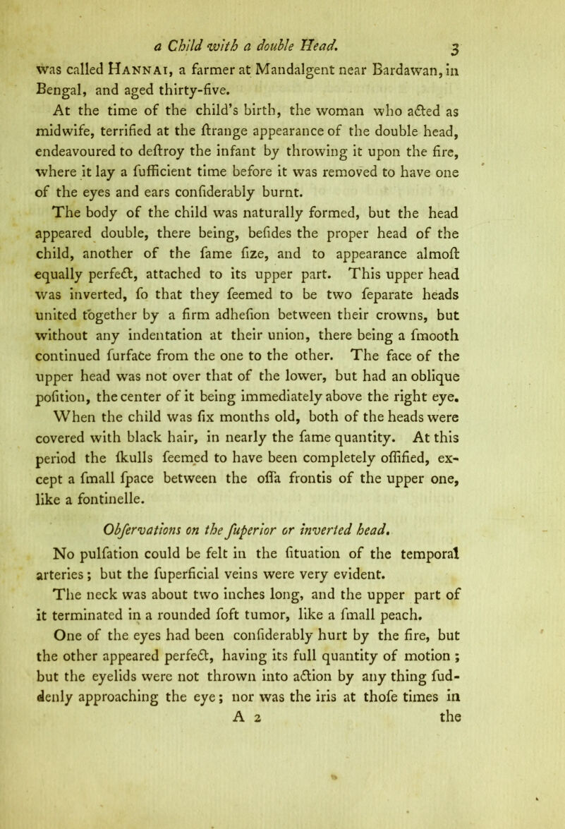 was called Hannai, a farmer at Mandalgent near Bardawan, in Bengal, and aged thirty-five. At the time of the child’s birth, the woman who aded as midwife, terrified at the ftrange appearance of the double head, endeavoured to deftroy the infant by throwing it upon the fire, where it lay a fufficient time before it was removed to have one of the eyes and ears confiderably burnt. The body of the child was naturally formed, but the head appeared double, there being, befides the proper head of the child, another of the fame fize, and to appearance almoft equally perfect, attached to its upper part. This upper head was inverted, fo that they feemed to be two feparate heads united together by a firm adhefion between their crowns, but without any indentation at their union, there being a fmooth continued furfaCe from the one to the other. The face of the upper head was not over that of the lower, but had an oblique pofition, the center of it being immediately above the right eye. When the child was fix months old, both of the heads were covered with black hair, in nearly the fame quantity. At this period the Ikulls feemed to have been completely offified, ex^ cept a fmall fpace between the offa frontis of the upper one, like a fontinelle. Obfervations on the fuperior or Inverted head. No pulfation could be felt in the fituation of the temporal arteries; but the fuperficial veins were very evident. The neck was about two inches long, and the upper part of it terminated in a rounded foft tumor, like a fmall peach. One of the eyes had been confiderably hurt by the fire, but the other appeared perfed, having its full quantity of motion ; but the eyelids were not thrown into adion by any thing fud- denly approaching the eye; nor was the iris at thofe times in A 2 the