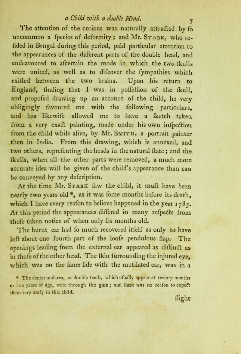 The attention of the curious was naturally attracted by fo uncommon a fpecies of deformity ; and Mr. Stark, who re- fided in Bengal during this period, paid particular attention to the appearances of the different parts of the double head, and endeavoured to afcertain the mode in which the two (hulls were united, as well as to difcover the fympathies which exifted between the two brains. Upon his return to England, finding that I was in poffeffion of the (kull, and propofed drawing up an account of the child, he very obligingly favoured me with the following particulars, and has likewife allowed me to have a (ketch taken from a very exa£t painting, made under his own infpe£tion from the child while alive, by Mr. Smith, a portrait painter then in India. From this drawing, which is annexed, and two others, reprefenting the heads in the natural ftate ; and the fkulls, when all the other parts were removed, a much more accurate idea will be given of the child’s appearance than can be conveyed by any defcription. At the time Mr. Stark (aw the child, it mud: have been nearly two years old*, as it was fome months before its death, which I have every reafon to believe happened in the year 1785. At this period the appearances differed in many refpedts from thofe taken notice of when only fix months old. The burnt ear had fo much recovered itfelf as only to have loft about one fourth part of the loofe pendulous flap. The openings leading from the external ear appeared as diftintft as in thofe of the other head. The (kin furrounding the injured eye, which was on the fame fide with the mutilated ear, was in a * The dentes molares, or double teeth, which ufually appear at twenty months or two years of age, were through the gum; and there was no reafon to expert them very early in this child* flight