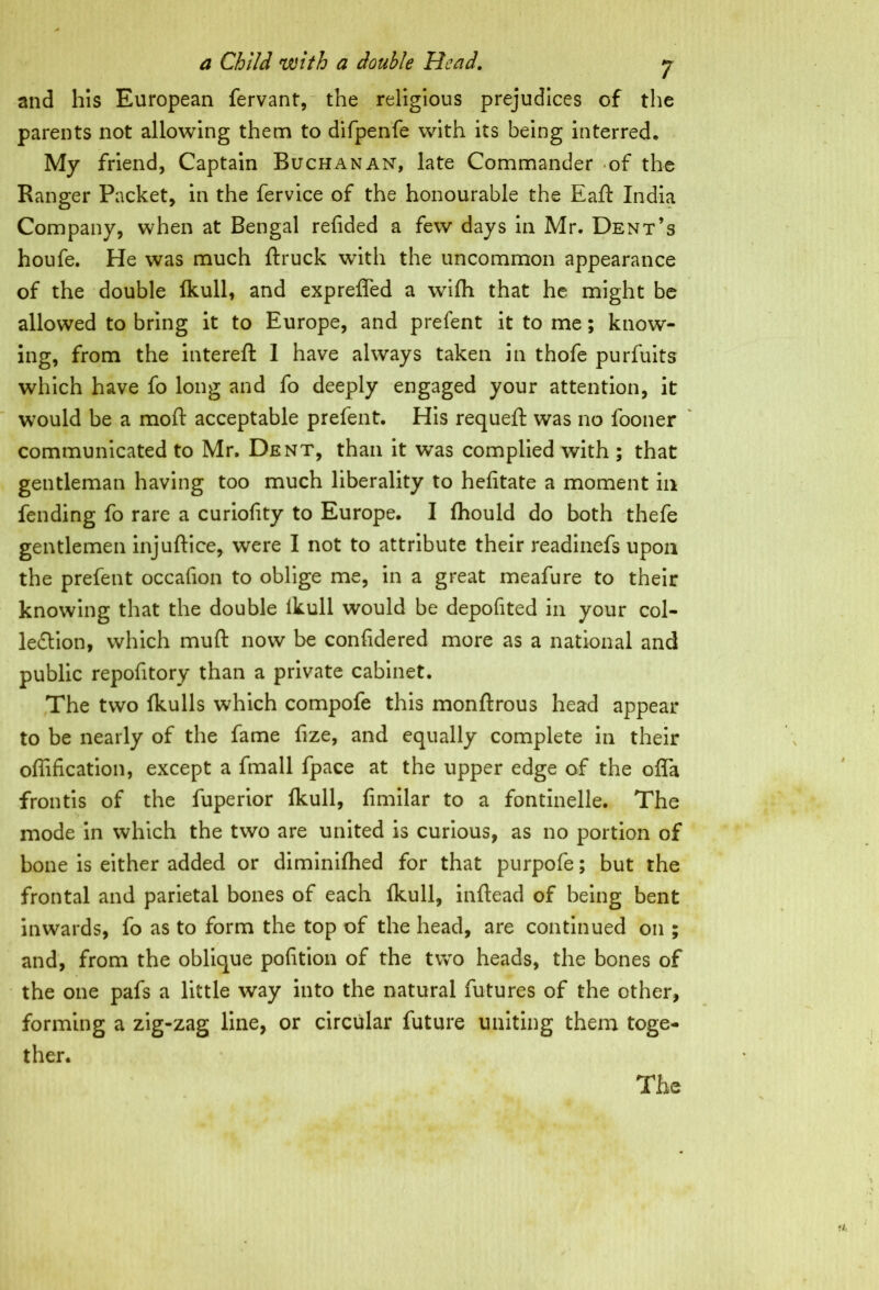 and his European fervant, the religious prejudices of the parents not allowing them to difpenfe with its being interred. My friend, Captain Buchanan, late Commander -of the Ranger Packet, in the fervice of the honourable the Eaft India Company, when at Bengal refided a few days in Mr. Dent’s houfe. He was much ftruck with the uncommon appearance of the double Ikull, and expreffed a wiih that he might be allowed to bring it to Europe, and prefent it to me; know- ing, from the intereft I have always taken in thofe purfuits which have fo long and fo deeply engaged your attention, it would be a moft acceptable prelent. His requeft was no fooner communicated to Mr. Dent, than it was complied with ; that gentleman having too much liberality to helitate a moment in fending fo rare a curiolity to Europe. I Ihould do both thefe gentlemen injuftice, were I not to attribute their readinefs upon the prefent occafion to oblige me, in a great meafure to their knowing that the double ikull would be depofited in your col- lection, which muft now be conlidered more as a national and public repofitory than a private cabinet. The two fkulls which compofe this monftrous head appear to be nearly of the fame fize, and equally complete in their offification, except a fmall fpace at the upper edge of the ofla frontis of the fuperior Ikull, fimilar to a fontinelle. The mode in which the two are united is curious, as no portion of bone is either added or diminifhed for that purpofe; but the frontal and parietal bones of each ikull, inflead of being bent inwards, fo as to form the top of the head, are continued on ; and, from the oblique pofition of the two heads, the bones of the one pafs a little way into the natural futures of the other, forming a zig-zag line, or circular future uniting them toge- ther.