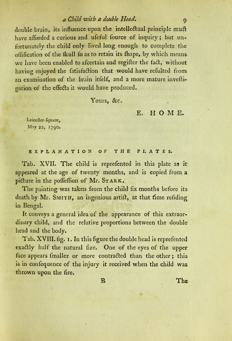 double brain, its influence upon the intelledual principle muff have afforded a curious and ufeful fource of inquiry; but un- fortunately the child only lived long enough to complete the edification of the fkull fo as to retain its fliape, by which means- we have been enabled to afcertain and regifter the fad,' without having enjoyed the fatisfadion that would have refulted from an examination of the brain itfelf, and a more mature invefli- gation of the effeds it would have produced. Yours, &c. E. H O M E* Leicefler'fqtiare,. May 22, 1790. EXPLANATION OF THE PLATES. Tab. XVII. The child is reprefented in this plate as it appeared at the age of twenty months, and is copied from a pidure in the polfeffion of Mr. Stark. , The painting was taken from the child fix months before its death by Mr. Smith, an ingenious artift, at that time refiding in Bengal. It conveys a general idea of the appearance of this extraor- dinary child, and the relative proportions between the double head and the body. Tab. XVIII. fig. 1. In this figure the double head is reprefented exadly half the natural fize. One of the eyes of the upper face appears fmaller or more contraded than the other; this is in confequence of the injury it received when the child was thrown upon the fire.