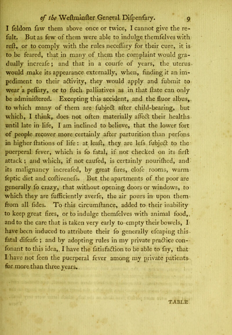 I feldom faw them above once or twice, I cannot give the re- fult. But as few of them were able to indulge themfelves with reft, or to comply with the rules neceflary for their cure, it is to be feared, that in many of them the complaint would gra- dually increafe; and that in a courfe of years, the uterus > would make its appearance externally, when, finding it an im- pediment to their activity, they would apply and fubmit to wear a pefl’ary, or to fucli palliatives as in that ftate can only be adminiftered. Excepting this accident, and the fluor albus,. to which many of them are fubjedt after child-bearing, but which, I think, does not often materially affedt their healths until late in life, I am inclined to believe, that the lower fort of people recover more certainly after parturition than perfons in higher ftations of life: at leaft, they are lefs fubjedt to the puerperal fever, which is fo fatal, if not checked on its firft attack; and which, if not caufed, is certainly nourilhed, and its malignancy increafed, by great fires, clofe rooms, warm feptic diet and coftivencfs* But the apartments of the poor are generally fo crazy, that without opening doors or windows, to which they are fufficiently averfe, the air pours in upon them: from all fides. To this circumftance, added to their inability to keep great fires, or to indulge themfelves with animal food,, and to the care that is taken very early to empty their bowels, I have been induced to attribute their fo generally efcaping this, fatal difeafe ; and by adopting rules in my private pradtice con-- fonant to this idea,. I have the fatisfadlion to be able to lay, that I have not feen the puerperal fever among my private patients for more than three years*.