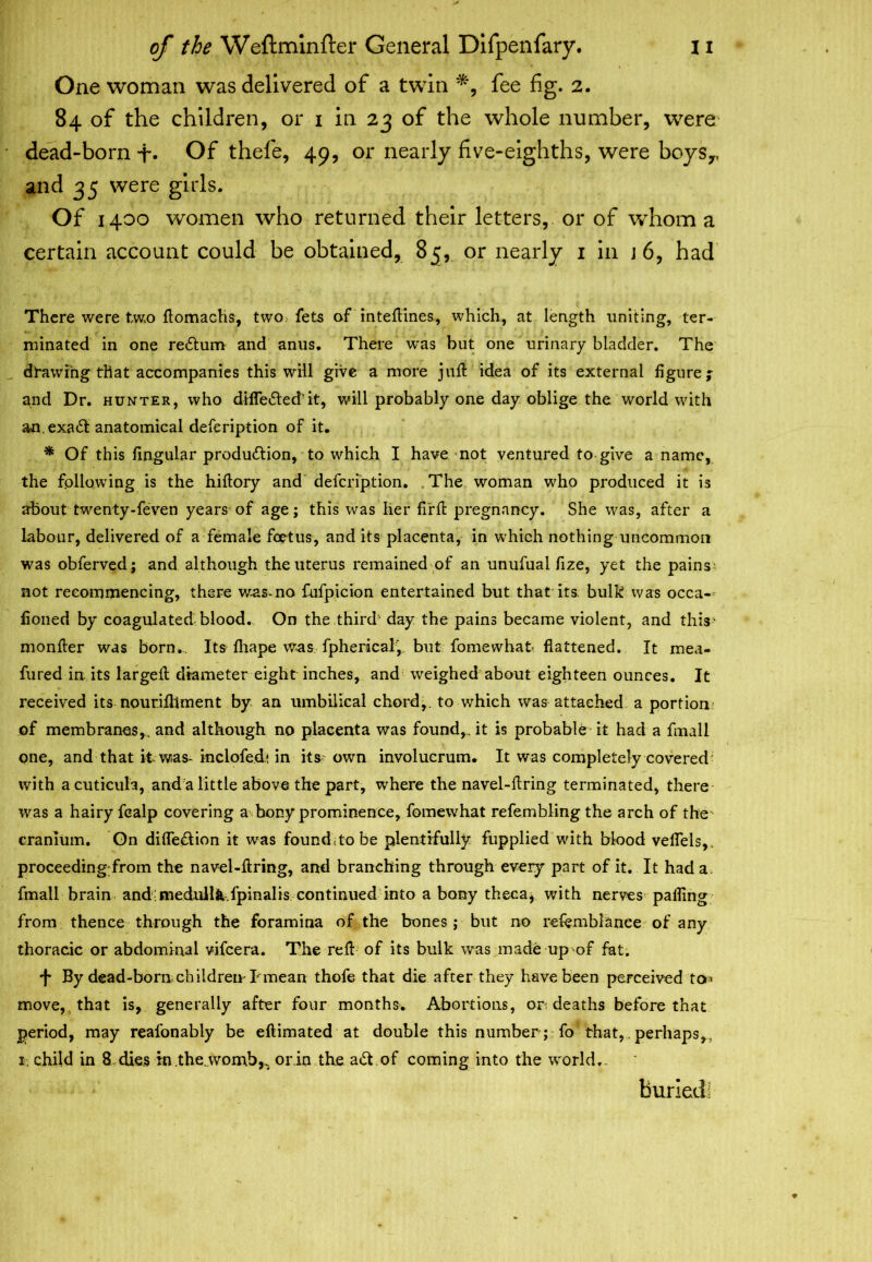 One woman was delivered of a twin fee fig. 2. 84 of the children, or 1 in 23 of the whole number, were dead-born+• Of thefe, 49, or nearly five-eighths, were boys,, and 35 were girls. Of 1400 women who returned their letters, or of whom a certain account could be obtained, 85, or nearly 1 in 1 6, had There were tw.o ftomachs, two. fets of inteftines, which, at length uniting, ter- minated in one redum and anus. There was but one urinary bladder. The drawing that accompanies this will give a more juft idea of its external figure j and Dr. hunter, who difleded’it, will probably one day oblige the world with an.exad anatomical defeription of it. * Of this fingular production, to which I have not ventured to give a name, the following is the hiftory and defeription. The woman who produced it is about twenty-feven years of age; this was her fi'rft pregnancy. She was, after a labour, delivered of a female foetus, and its placenta, in which nothing uncommon was obferved; and although the uterus remained of an unufual fize, yet the pains not recommencing, there was-no fufpicion entertained but that its bulk was occa- fioned by coagulated blood. On the third' day the pains became violent, and this* monfter was born... Its fliape was fpherical, but fomewhat flattened. It mea- fured in its largeft diameter eight inches, and weighed about eighteen ounces. It received its nourifttment by an umbilical chord,, to which was attached a portion of membranes,, and although no placenta was found,, it is probable it had a fmall one, and that it was- inclofedi in its own involucrum. It was completely covered with a cuticula, and a little above the part, where the navel-ftring terminated, there was a hairy fealp covering a bony prominence, fomewhat refembling the arch of the cranium. On di fled ion it was found; to be plentifully fupplied with blood vefiels,. proceeding from the navel-ftring, and branching through every part of it. It had a. fmall brain and medullfc.fpinalis continued into a bony theca, with nerves palling from thence through the foramina of the bones; but no refemblanee of any thoracic or abdominal vifeera. The reft of its bulk was made up of fat. 4 By dead-born children-hmean thofe that die after they have been perceived ton move, that is, generally after four months. Abortions, or; deaths before that period, may reafonably be eftimated at double this number; fo that,. perhaps,, 2, child in 8 dies in.thewomb^ or.in the ad of coming into the world.. buried!